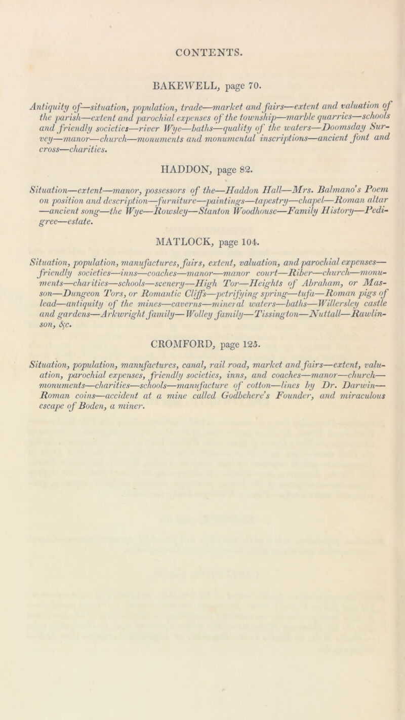 BAKEWELL, page 70. Antiquity of-—situation, population, trade—market and fairs—extent and valuation of the parish—extent and parochial expenses of the township—marble quarries—schools and friendly societies—river Wye—baths—quality of the waters—Doomsday Sur- vey—manor—church—monuments and monumental inscriptions—ancient font and cross—charities. HADDON, page 82. Situation—extent.—manor, possessors of the—Haddon Hall—Mrs. J3alma.no’s Poem on position and description—furniture—-pointings—tapestry—chapel—Homan altar —ancient song—the Wye—Rowsley—Stanton Woodhouse—Family History—l)edi- gree—estate. MATLOCK, page 104-. Situation, population, manufactures, fairs, extent, valuation, and parochial expenses— friendly societies—inns—coaches—manor—manor court—Riber—church—monu- ments—charities—schools—scenery—High Tor—Heights of Abraham, or Mas- son—Dungeon Tors, or Romantic Cliffs—petrifying spring—tufa—Roman pigs of lead—antiquity of the mines—caverns—mineral waters—baths—Willersley castle and gardens—Arkwright family— Wolley family—Tissingtou—Nuttall—Rawlin- son, S)C. C ROM FORD, page 125. Situation, population, manufactures, canal, rail road, market and fairs—extent, valu- ation, parochial expenses, friendly societies, inns, and coaches—manor—church— monuments—charities—schools—manufacture of cotton—lines by Dr. Darwin— Roman coins—accident at a mine called Gudbehere’s Founder, and miraculous escape of Boden, a miner.