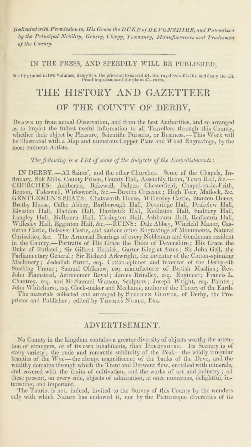 Dedicated with Permission to, Ilis Grace the DUKE of DE VON SHI IiE, and Patronized by the Principal Nobility, Gentry, Clergy, Yeomanry, Manufacturers and Tradesmen of the County. IN TIIE PRESS, AND SPEEDILY WILL BE PUBLISHED, Neatly printed ill two Volumes, demy 8vo. tlie pricenot to exceed £1.10s. royal 8vo. £2.10s. and demy 4to. £4. Proof impressions of the plates £1. extra, THE HISTORY AND GAZETTEER OF THE COUNTY OF DERBY, Drawn up from actual Observation, and from the best Authorities, and so arranged as to impart the fullest useful information to all Travellers through this County, whether their object be Pleasure, Scientific Pursuits, or Business. — This Work will be illustrated with a Map and numerous Copper Plate and Wood Engravings, by the most eminent Artists. The following is a List <f some of the Subjects of the Embellishments: IN DERBY.—All Saints’, and the other Churches. Some of the Chapels, In- firmary, Silk Mills, County Prison, County Hall, Assembly Room, Town Hall, &c.— CHURCHES: Ashbourn, Eakewell, Belper, Chesterfield, Chapel-en-le-Frith, Repton, Tideswell, Wirksworth, &c.—Buxton Crescent; High Torr, Matlock, &c. GENTLEMEN’S SEATS: Chatsworth House, Willersley Castle, Stanton House, Bretby House, Calke Abbey, Barlborough Hall, Doveridge Hall, Drakelow Hall, Elvaston Hall, Haddon Hall, Hardwick Hall, Kedleston Hall, Sudbury Hall, Langley Hall, Melbourn Hall, Tissington Hall, Ashbourn Hall, Radbourn Hall, Willesley Hall, Egginton Hall, &c.—RUINS: Dale Abbey, Winfield Manor, Cas- tleton Castle, Bolsover Castle, and various other Engravings of Monuments, Natural Curiosities, &c. The Armorial Bearings of every Nobleman and Gentleman resident in the County.—Portraits of His Grace the Duke of Devonshire; His Grace the Duke of Rutland; Sir Gilbert Dethick, Garter King at Arms; Sir John Cell, the Parliamentary General; Sir Richard Arkwright, the inventor of the Cotton-spinning Machinery; Jedediah Strutt, esq. Cotton-spinner and inventor of the Derby-rib Stocking Frame; Samuel Oldknow, esq. manufacturer of British Muslins; Rev. John Flamsteed, Astronomer Royal; James Brindley, esq. Engineer; Francis L. Chantrey, esq. and Mr.Samuel Watson, Sculptors; Joseph Wright, esq. Painter; John Whitehurst, esq. Clock-maker and Mechanic, author of the Theory of the Earth. The materials collected and arranged by Stephen Glover, of Derby, the Pro- prietor and Publisher; edited by Thomas Noble, Esq. ADVERTISEMENT. No County in the kingdom contains a greater diversity of objects worthy the atten- tion of strangers, or of its own inhabitants, than Derbyshire. Its Scenery is of every variety; the rude and romantic sublimity of the Peak—the wildly irregular beauties of the Wye—the abrupt magnificence of the banks of the Dove, and the wealthy domains through which the Trent and Derwent flow, enriched with minerals, and covered with the fruits of cultivation, and the works of art and industry; all these present, on every side, objects of admiration, at once numerous, delightful, in- teresting, and important. The Tourist is not, indeed, invited to the Survey of this County by the wonders only with which Nature has endowed it, nor by the Picturesque diversities of its