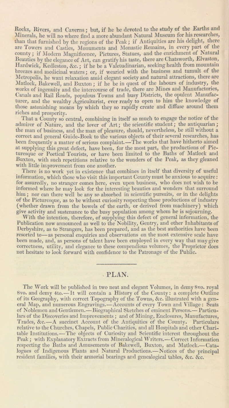 Rocks, Rivers, and Caverns; but, if he be devoted to the study of the Earths and Minerals, he will no where find a more abundant Natural Museum for his researches, than that furnished by the regions of the Peak; if Antiquities are his delight, there are Towers and Castles, Monuments and Monastic Remains, in every part of the county; if Modern Magnificence, Pictures, Statues, and the enrichment of Natural Realities by the elegance of Art, can gratify his taste, there are Chatsworth, Elvaston, Hardwick, Kedleston, &c.; if he be a Valetudinarian, seeking health from mountain breezes and medicinal waters; or, if wearied with the business and tumult of the Metropolis, he want relaxation amid elegant society and natural attractions, there are Matlock, Bakewell, and Buxton; if he be in quest of the labours of industry, the works of ingenuity and the intercourse of trade, there are Mines and Manufactories, Canals and Rail Roads, populous Towns and busy Districts, the opulent Manufac- turer, and the wealthy Agriculturist, ever ready to open to him the knowledge of those astonishing means by which they so rapidly create and diffuse around them riches and prosperity. That a County so central, combining in itself so much to engage the notice of the admirer of Nature, and the lover of Art; the scientific student; the antiquarian ; the man of business, and the man of pleasure, should, nevertheless, be still without a correct and general Guide-Book to the various objects of their several researches, has been frequently a matter of serious complaint.—The wrorks that have hitherto aimed at supplying this great defect, have been, for the most part, the productions of Pic- turesque or Poetical Tourists, or have been limited to the Baths of Matlock and Buxton, with such repetitions relative to the wonders of the Peak, as they gleaned with little improvement from one another. There is no work yet in existence that combines in itself that diversity of useful information, which those who visit this important County must be anxious to acquire : for assuredly, no stranger comes here, even upon business, who does not wrish to be informed where he may look for the interesting beauties and wonders that surround him; nor can there well be any so absorbed in scientific pursuits, or in the delights of the Picturesque, as to be without curiosity respecting those productions of industry (whether drawn from the bowels of the earth, or derived from machinery) which give activity and sustenance to the busy population among whom he is sojourning. With the intention, therefore, of supplying this defect of general information, the Publication nowr announced as well to the Nobility, Gentry, and other Inhabitants of Derbyshire, as to Strangers, has been prepared, and as the best authorities have been resorted to—as personal enquiries and observations on the most extensive scale have been made, and, as persons of talent have been employed in every way that may give correctness, utility, and elegance to these compendious volumes, the Proprietor does not hesitate to look forward with confidence to the Patronage of the Public. PLAN. The Work will be published in two neat and elegant Volumes, in demySvo. royal 8vo. and demy 4to.-—It will contain a History of the County: a complete Outline of its Geography, with correct Topography of the Towns, &c. illustrated with a gen- eral Map, and numerous Engravings.—Accounts of every Town and Village: Seats of Noblemen and Gentlemen.—Biographical Sketches of eminent Persons.— Particu- lars of the Discoveries and Improvements; and of Mining, Enclosures, Manufactures, Trades, &c.—A succinct Account of the Antiquities of the County. Particulars relative to the Churches, Chapels, Public Charities, and all Hospitals and other Chari- table Institutions. — The objects of Curiosity and Scientific interest throughout the Peak; with Explanatory Extracts from Mineralogical Writers.—Correct Information respecting the Baths and Amusements of Bakewell, Buxton, and Matlock.— Cata- logues of Indigenous Plants and Natural Productions.—Notices of the principal resident families, with their armorial bearings and genealogical tables, &c. &c.