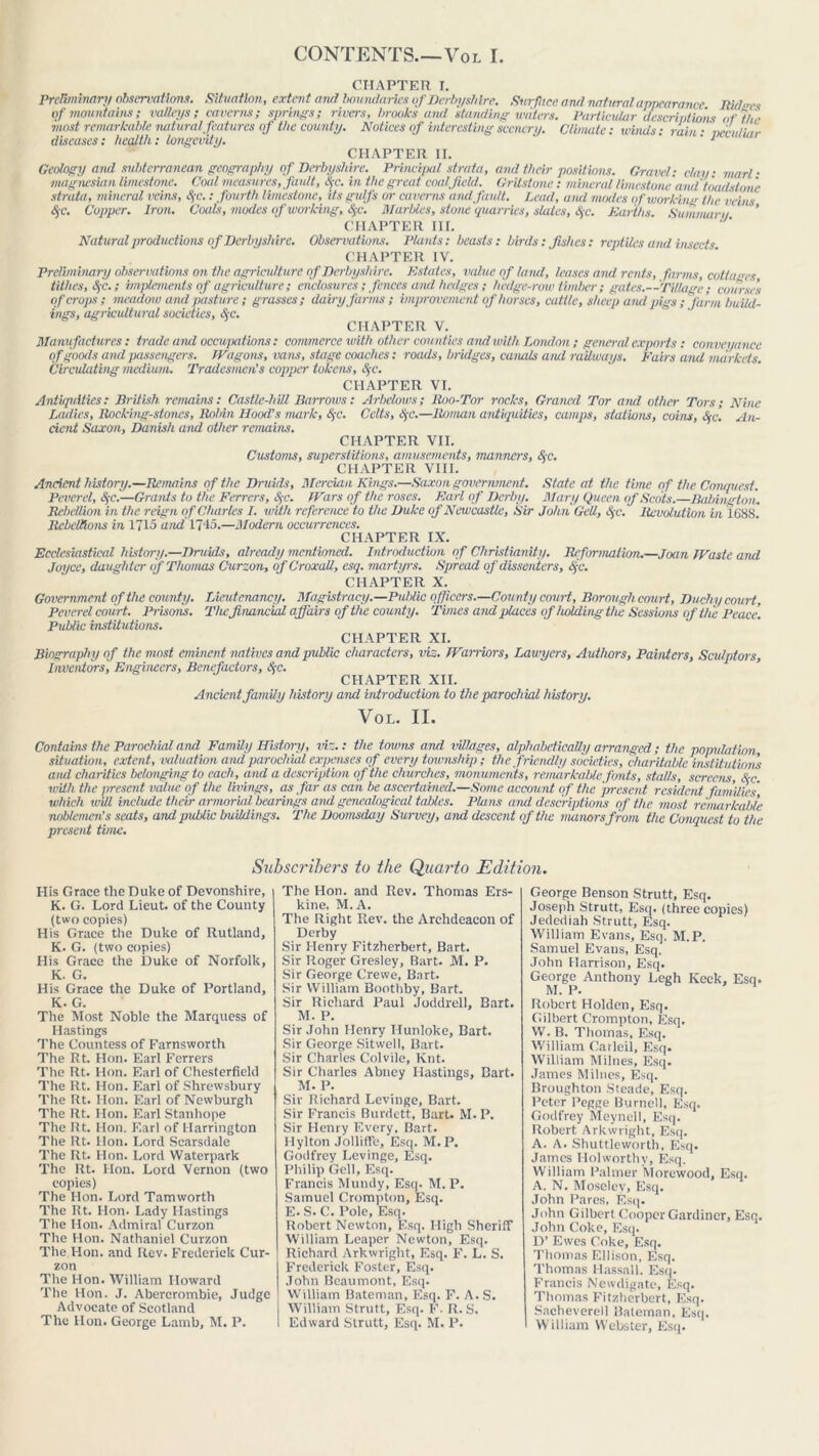 CONTENTS—Vol I. CHAPTER I. Preliminary observations. Situation, extent ami boundaries of Derbyshire. Surface ami natural appearance Bldtres of mountains; valleys; caverns; springs; rivers, brooks ami standing waters. Particular descriptions of the most remarkable natural features of the county. Notices of interesting scenery. Climate: winds; rain • vecidiar diseases: health: longevity. ’ ' 1 CHAPTER II. Geology and subterranean geography of Derbyshire. Principal strata, and their positions. Gravel; day • marl ■ magnesian limestone. Coal measures, fault, <S>c. in the great coal field. Gritstone : mineral limestone amt toad done strata, mineral veins, Sfc.; fourth limestone, its gulfs or caverns and fault. Lead, amt modes if working the veins §c. Cupper. Iron. Coals, modes of working, Sfc. Marbles, stone quarries, slates, fyc. Earths. Sumnuira ’ CHAPTER III. Natural productions of Derbyshire. Observations. Plants; beasts: birds; fishes: reptiles and insects CHAPTER IV. Preliminary observations on the agriculture of Derbyshire. Estates, value of land, leases and rents, farms, cottages tithes, SjC.; implements of agriculture; enclosures; fences amd hedges ; hedge-row timber; gates.—Tillage; courses of crops; meadow and pasture; grasses; dairy farms ; improvement of horses, cattle, sheep and pigs ; farm build- ings, agricultural societies, &c. CHAPTER V. Manufactures; trade amt occupations: commerce with other counties and with London ; general exports ; conveyance of goods and passengers. Wagons, vans, stage coaches: roads, bridges, canals amt railways. Fairs and markets. Circulating medium. Tradesmen’s copper tokens, <$-c. CHAPTER VI. Antiquities: British reimins: Castle-hill Barrows; Arbelows; Boo-Tor rocks, Grancd Tor ami other Tors; Nine Ladies, Backing-stones, llobin Hood’s mark, SfC. Celts, SjC.—Roman antiquities, camps, stations, coins, S;c. An- cient Saxon, Danish and other remains. CHAPTER VII. Customs, superstitions, amusements, manners, &c. CHAPTER VIII. Ancient history.—Remains of the Druids, Mercian Kings.—Saxon government. State at the time of the Conquest. Peverel, §c.—Grants to the Ferrers, Sfc. I Kars of the roses. Karl of Derby. Mary Queen of Scots.—Babington. Rebellion in the reign of Charles I. with reference to the Duke of Newcastle, Sir John Gelt, Sfc. Revolution in 1688. Rebellions in 1715 and 1745.—Modern occurrences. CHAPTER IX. Ecclesiastical history.—Druids, already mentioned. Introduction of Christianity. Reformation.—Joan Waste and Joyce, daughter of Thomas Curzon, of Croxall, esq. martyrs. Spread of dissenters, lye. CHAPTER X. Government of the county. Lieutenancy. Magistracy.—Public officers.—County court, Borough court, Duchy court, Peverel cou rt. Prisons. The, financial affairs of the county. Times and places of holding the Sessions of the Peace. Public institutions. CHAPTER XI. Biography of the most eminent natives and public characters, viz. Warriors, Lawyers, Authors, Painters, Sculptors, Inventors, Engineers, Benefactors, &c. CHAPTER XII. Ancient family history aiul introduction to the parochial history. VOL. II. Contains the Parochial aiut Family History, viz.: the towns and villages, alphabetically arranged; the population situation, extent, valuation and parochial expenses of every township; the friendly societies, charitable institutions ami charities belonging to each, and a description of the churches, monuments, retnarkablc fonts, stalls, screens, &c. with the present value of the livings, as far as can be ascertained.—Some account of the present resident families' which will include their armorial bearings and gmealogical tables. Plans and descriptions of the mast remarkable noblemen’s seats, amt public buildings. The Doomsday Survey, and descent of the manors from the Conquest to the present time. Subscribers to the Quarto Edition. Ilis Grace the Duke of Devonshire, K. G. Lord Lieut, of the County (two copies) His Grace the Duke of Rutland, K. G. (two copies) His Grace the Duke of Norfolk, K. G. His Grace the Duke of Portland, K. G. The Most Noble the Marquess of Hastings The Countess of Farnsworth The Rt. Hon. Earl Ferrers The Rt. Hon. Earl of Chesterfield The Rt. Hon. Earl of Shrewsbury The Rt. Hon. Earl of Newburgh The Rt. Hon. Earl Stanhope The Rt. Hon. Earl of Harrington The Rt. lion. Lord Scarsdale The Rt. Hon. Lord Waterpark The Rt. Hon. Lord Vernon (two copies) The Hon. Lord Tamworth The Rt. Hon. Lady Hastings The Hon. Admiral Curzon The Hon. Nathaniel Curzon The Hon. and Rev. Frederick Cur- zon The Hon. William Howard The Hon. J. Abercrombie, Judge Advocate of Scotland The Hon. George Lamb, M. P. The Hon. and Rev. Thomas Ers- kine, M. A. The Right Rev. the Archdeacon of Derby Sir Henry Fitzherbert, Bart. Sir R.oger Gresley, Bart. M. P. Sir George Crewe, Bart. Sir William Boothby, Bart. Sir Richard Paul Joddrell, Bart. M. P. Sir John Henry Hunloke, Bart. Sir George Sitwell, Bart. Sir Charles Colvile, Knt. Sir Charles Abney Hastings, Bart. M. P. Sir Richard Levinge, Bart. Sir Francis Burdett, Bart. M. P. Sir Henry Every, Bart. Hylton Jollifife, Esq. M.P. Godfrey Levinge, Esq. Philip Gell, Esq. Francis Mundy, Esq. M. P. Samuel Crompton, Esq. E. S. C. Pole, Esq. Robert Newton, Esq. High Sheriff William Leaper Newton, Esq. Richard Arkwright, Esq. F. L. S. Frederick Foster, Esq. John Beaumont, Esq. William Bateman, Esq. F. A. S. William Strutt, Esq. F. R. S. Edward Strutt, Esq. M. P. George Benson Strutt, Esq. Joseph Strutt, Esq. (three copies) Jedediah Strutt, Esq. William Evans, Esq. M.P. Samuel Evans, Esq. John Harrison, Esq. George Anthony Legh Keck, Esq. M. P. 1 Robert Holden, Esq. Gilbert Crompton, Esq. W. B. Thomas, Esq. William Carleil, Esq. William Milnes, Esq. James Milnes, Esq. Broughton Steade, Esq. Peter Pegge Burnell, Esq. Godfrey Meynell, Esq. Robert Arkwright, Esq. A. A. Shuttlewortli, Esq. James Holworthy, Esq. William Palmer Morewood, Esq. A. N. Moseiev, Esq. John Pares, Esq. John Gilbert Cooper Gardiner, Esq. John Coke, Esq. D’ Ewes Coke, Esq. Thomas Ellison, Esq. Thomas Hassall, Esq. Francis Newdigate, Esq. Thomas Fitzherbert, Esq. Sacheverell Bateman, Esq. William Webster, Esq.