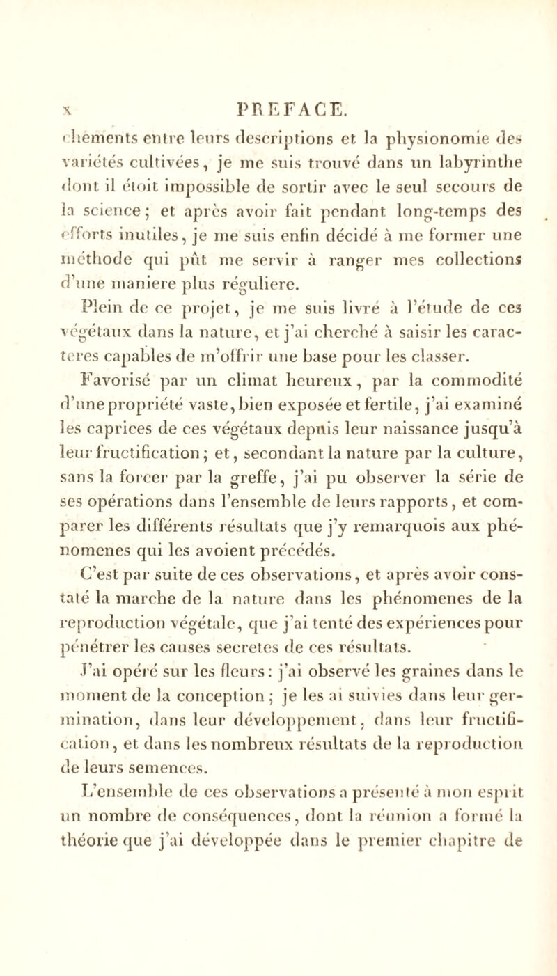 < hements entre leurs descriptions et la physionomie des variétés cultivées, je me suis trouvé dans tin labyrinthe dont il étoit impossible de sortir avec le seul secours de la science; et après avoir fait pendant long-temps des efforts inutiles, je me suis enfin décidé à me former une méthode qui pût me servir à ranger mes collections d’une maniéré plus régulière. Plein de ce projet, je me suis livré à l’étude de ces végétaux dans la nature, et j’ai cherché à saisir les carac- tères capables de m’offrir une base pour les classer. Favorisé par un climat heureux, par la commodité cl’unepropriété vaste, bien exposée et fertile, j’ai examiné les caprices de ces végétaux depttis leur naissance jusqu’à leur fructification ; et, secondant la nature par la culture, sans la forcer par la greffe, j’ai pu observer la série de ses opérations dans l’ensemble de leurs rapports, et com- parer les différents résultats que j’y remarquois aux phé- nomènes qui les avoient précédés. C’est par suite de ces observations, et après avoir cons- taté la marche de la nature dans les phénomènes de la reproduction végétale, que j’ai tenté des expériences pour pénétrer les causes sécrétés de ces résultats. T’ai opéré sur les fleurs: j’ai observé les graines dans le moment de la conception ; je les ai suivies dans leur ger- mination, dans leur développement, dans leur fructifi- cation, et dans les nombreux résultats de la reproduction de leurs semences. L’ensemble de ces observations a présenté à mon esprit un nombre de conséquences, dont la réunion a formé la théorie que j’ai développée dans le premier chapitre de