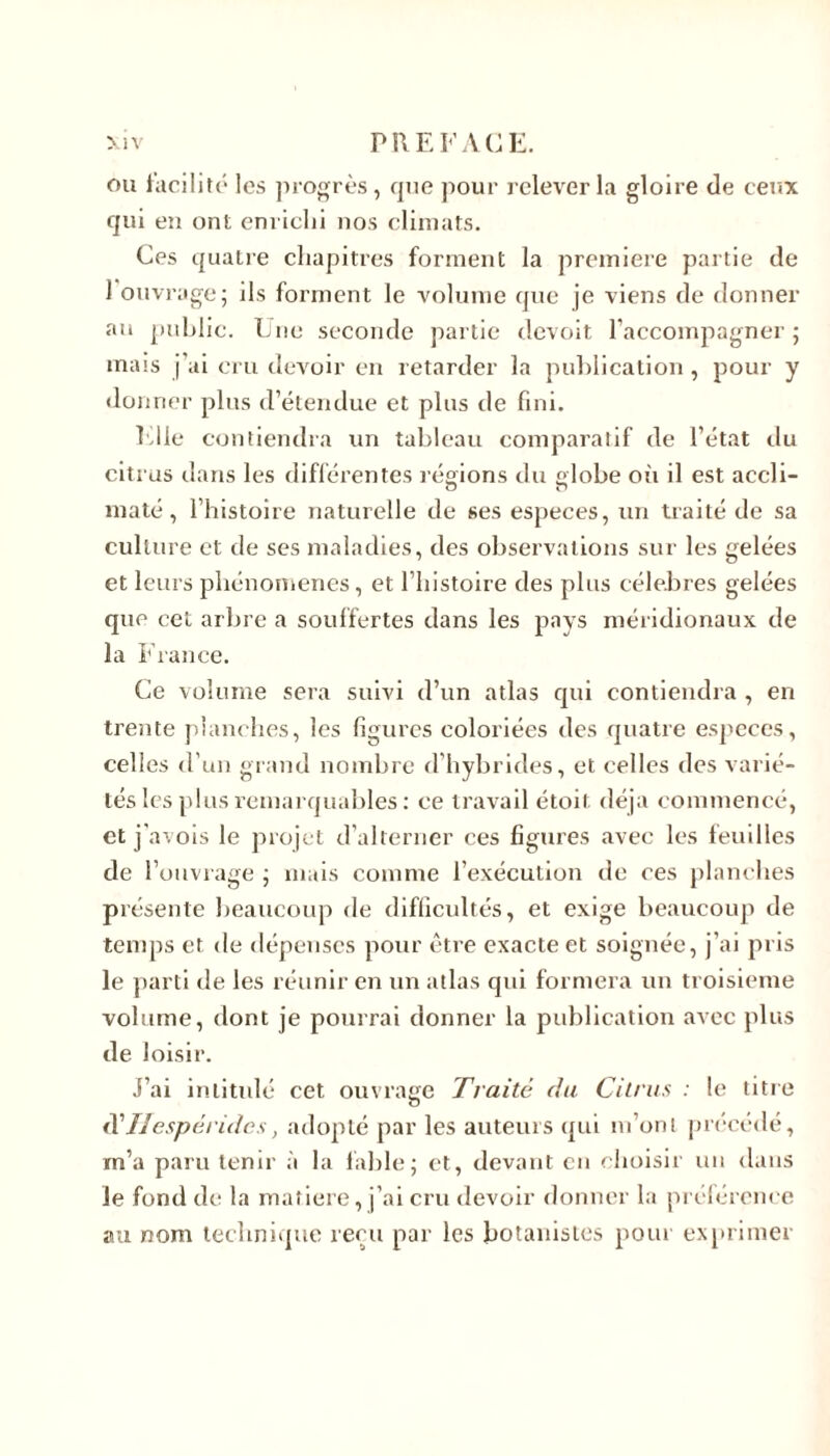 ou facilité les progrès, que pour relever la gloire de ceux qui en ont enrichi nos climats. Ces quatre chapitres forment la première partie de 1 ouvrage; ils forment le volume que je viens de donner au publie. Une seconde partie devoit raccompagner ; mais j'ai cru devoir en retarder la publication, pour y do nner plus d’étendue et plus de fini. Elle contiendra un tableau comparatif de l’état du citrus dans les différentes régions du globe où il est accli- maté, l’histoire naturelle de ses especes, un traité de sa culture et de ses maladies, des observations sur les gelées et leurs phénomènes, et l’histoire des plus célébrés gelées que cet arbre a souffertes dans les pays méridionaux de la France. Ce volume sera suivi d’un atlas qui contiendra , en trente planches, les figures coloriées des quatre especes, celles d'un grand nombre d’hybrides, et celles des varié- tés les plus remarquables : ce travail étoit déjà commencé, et j'avois le projet d’alterner ces figures avec les feuilles de l’ouvrage ; mais comme l’exécution de ces planches présente beaucoup de difficultés, et exige beaucoup de temps et de dépenses pour être exacte et soignée, j’ai pris le parti de les réunir en un atlas qui formera un troisième volume, dont je pourrai donner la publication avec plus de loisir. j’ai intitulé cet ouvrage Traite du Citrus : le titre d'Ilespéridcs, adopté par les auteurs qui m’ont précédé, m’a paru tenir à la fable; et, devant en choisir un dans le fond de la matière, j’ai cru devoir donner la préférence au nom technique reçu par les botanistes pour exprimer