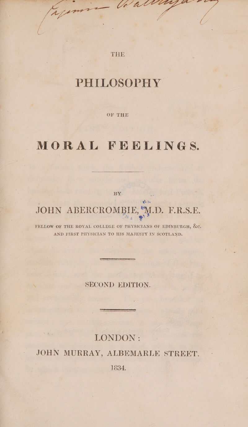ius ee op 5% Vi Fs THE PHILOSOPHY MORAL FEELINGS. BY. JOHN ABERCROMBIE, M.D. F.R.S.E. FELLOW OF THE ROYAL COLLEGE OF PHYSICIANS OF EDINBURGH, &amp;c. AND FIRST PITYSICIAN TO HIS MAJESTY IN SCOTLAND. \ SECOND EDITION. LONDON: JOHN MURRAY, ALBEMARLE STREET. 1834.