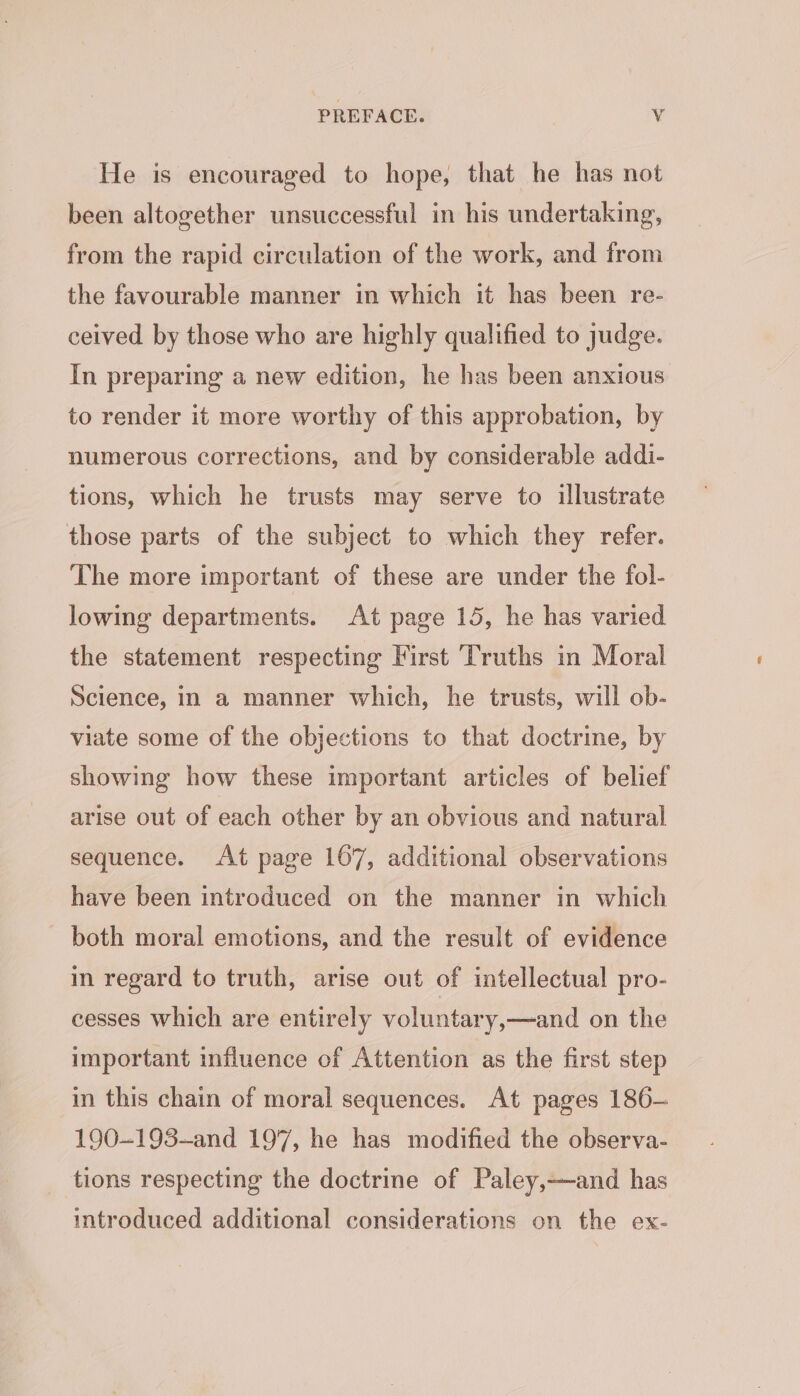 He is encouraged to hope, that he has not been altogether unsuccessful in his undertaking, from the rapid circulation of the work, and from the favourable manner in which it has been re- ceived by those who are highly qualified to judge. In preparing a new edition, he has been anxious to render it more worthy of this approbation, by numerous corrections, and by considerable addi- tions, which he trusts may serve to illustrate those parts of the subject to which they refer. The more important of these are under the fol- lowing departments. At page 15, he has varied the statement respecting First ‘Truths in Moral Science, in a manner which, he trusts, will ob- viate some of the objections to that doctrine, by showing how these important articles of belief arise out of each other by an obvious and natural sequence. At page 167, additional observations have been introduced on the manner in which both moral emotions, and the result of evidence in regard to truth, arise out of intellectual pro- cesses which are entirely voluntary,—and on the important influence of Attention as the first step in this chain of moral sequences. At pages 186- 190--193~—and 197, he has modified the observa- tions respecting the doctrine of Paley,—and has introduced additional considerations on the ex-