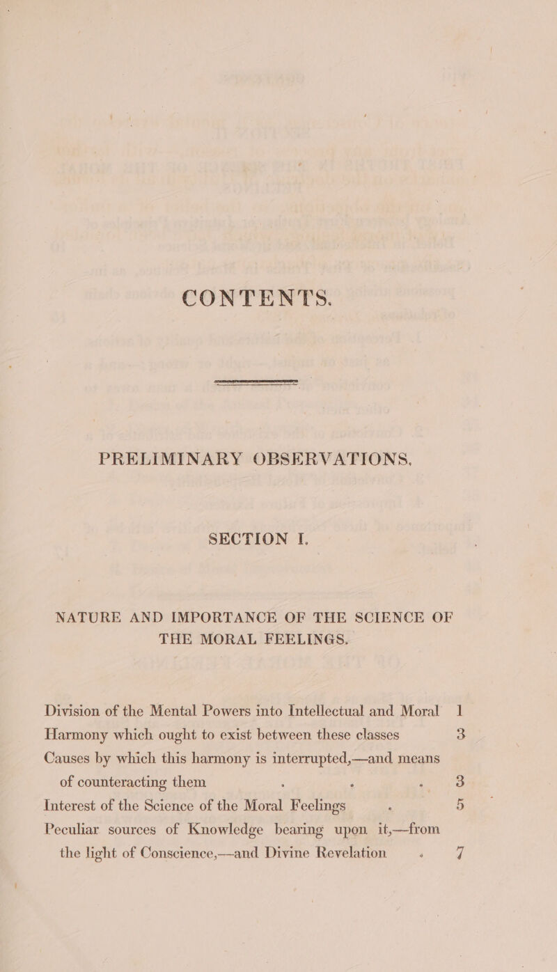 CONTENTS PRELIMINARY OBSERVATIONS, SECTION I. NATURE AND IMPORTANCE OF THE SCIENCE OF THE MORAL FEELINGS. Division of the Mental Powers into Intellectual and Moral Harmony which ought to exist between these classes Causes by which this harmony is interrupted,—and means of counteracting them ‘ Interest of the Science of the Moral ie psi Peculiar sources of Knowledge bearing upon it,——from the hight of Conscience,—and Divine Revelation 1 3