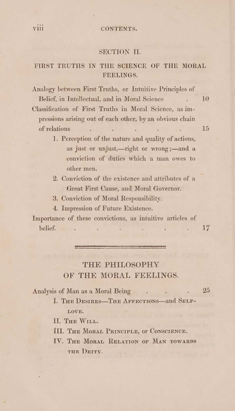 SECTION II. FIRST TRUTHS IN THE SCIENCE OF THE MORAL FEELINGS. Analogy between First Truths, or Intuitive Principles of Belief, in Intellectual, and in Moral Science ; 10 Classification of First Truths in Moral Science, as im- pressions arising out of each other, by an obvious chain of relations : j ; j ” 15 1. Perception of the nature and quality of actions, as just or unjust,—right or wrong ;—and a conviction of duties which a man owes to other men. 2. Conviction of the existence and attributes of a Great First Cause, and Moral Governor. 3. Conviction of Moral Responsibility. 4, Impression of Future Existence. Importance of these convictions, as intuitive articles of belief. é : } ; , : 17 Analysis of Man as a Moral Being ? ; 25 I. Tur DesrrEs—Tue A¥rrectrions—and SeLr- LOVE. If. Toe WIu. 11. Tar Morar Princieie, or ConsciENCE. IV. Tue Morar Revation oF Man TOWARDS THE Derry.