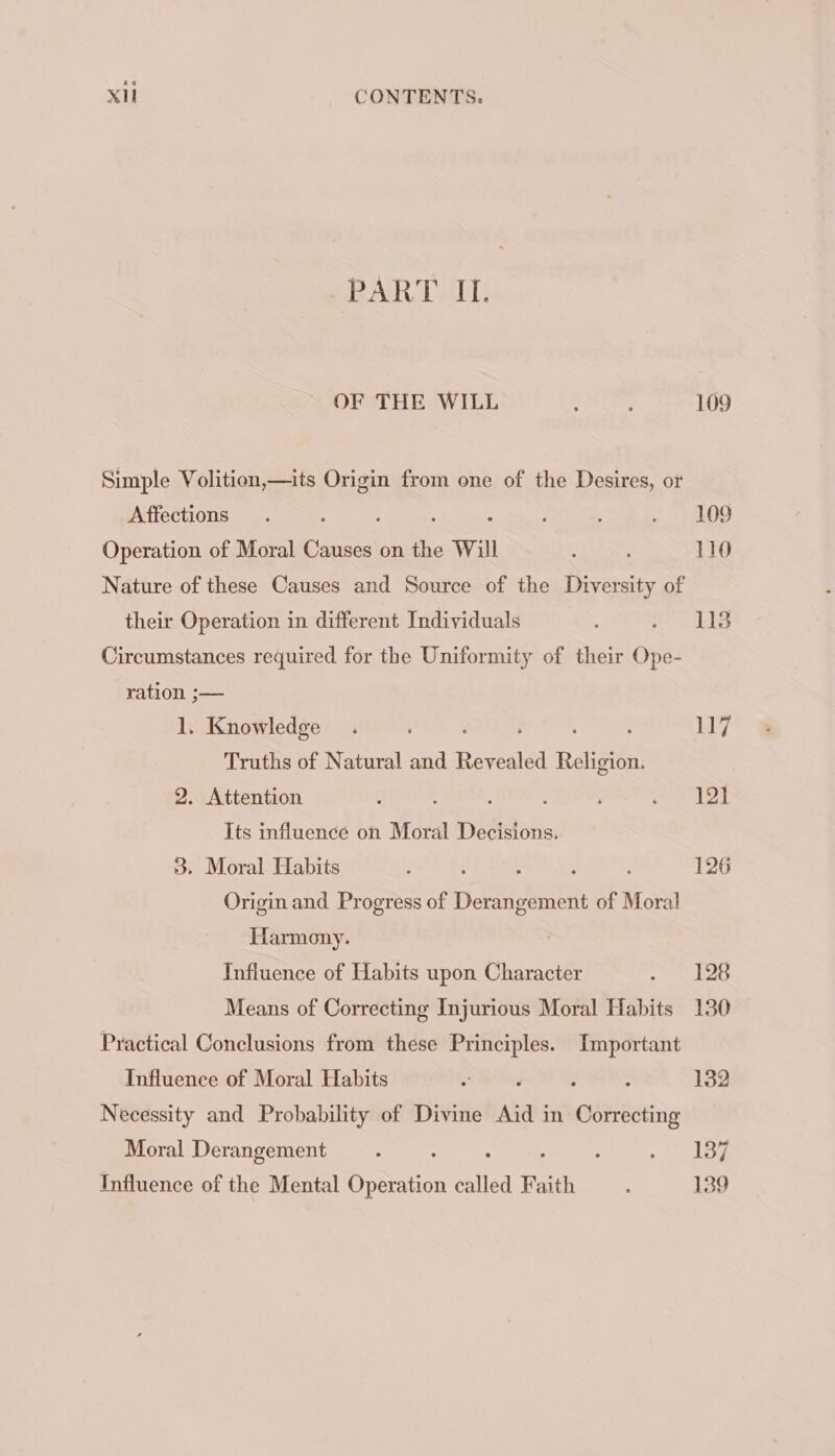 PART IL. OF THE WILL ; ‘ 109 Simple Volition,—its hae from one of the Desires, or Affections . , 29) EDS Operation of Moral bias on the Will : : 110 Nature of these Causes and Source of the Diversity of their Operation in different Individuals . ahd Circumstances required for the Uniformity of their Ope- ration ;— 1. Knowledge . , | 117 Truths of Natural and Reveals Religion. 2. Attention s : aie ds ba | Its influence on Moral Decisions. 3. Moral Habits : ; : : é 126 Origin and Progress of Derangement of Moral Harmony. Influence of Habits upon Character Hh bl: Means of Correcting Injurious Moral Habits 130 Practical Conclusions from these aS Important Influence of Moral Habits 5 132 Necessity and Probability of Divine Aid in sees Moral Derangement : : : tale Influence of the Mental Operation called Faith ‘ 139