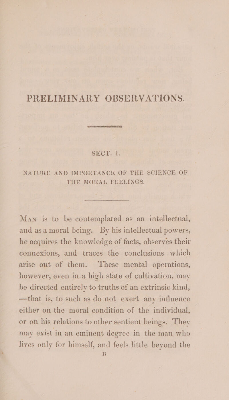 PRELIMINARY OBSERVATIONS. SECT. I. NATURE AND IMPORTANCE OF THE SCIENCE OF THE MORAL FEELINGS. Man is to be contemplated as an intellectual, and asa moral being. By his intellectual powers, he acquires the knowledge of facts, observes their connexions, and traces the conclusions which arise out of them. These mental operations, however, even in a high state of cultivation, may be directed entirely to truths of an extrinsic kind, —that is, to such as do not exert any influence either on the moral condition of the individual, or on his relations to other sentient beings. They may exist in an eminent degree in the man who lives only for himself, and feels little beyond the B