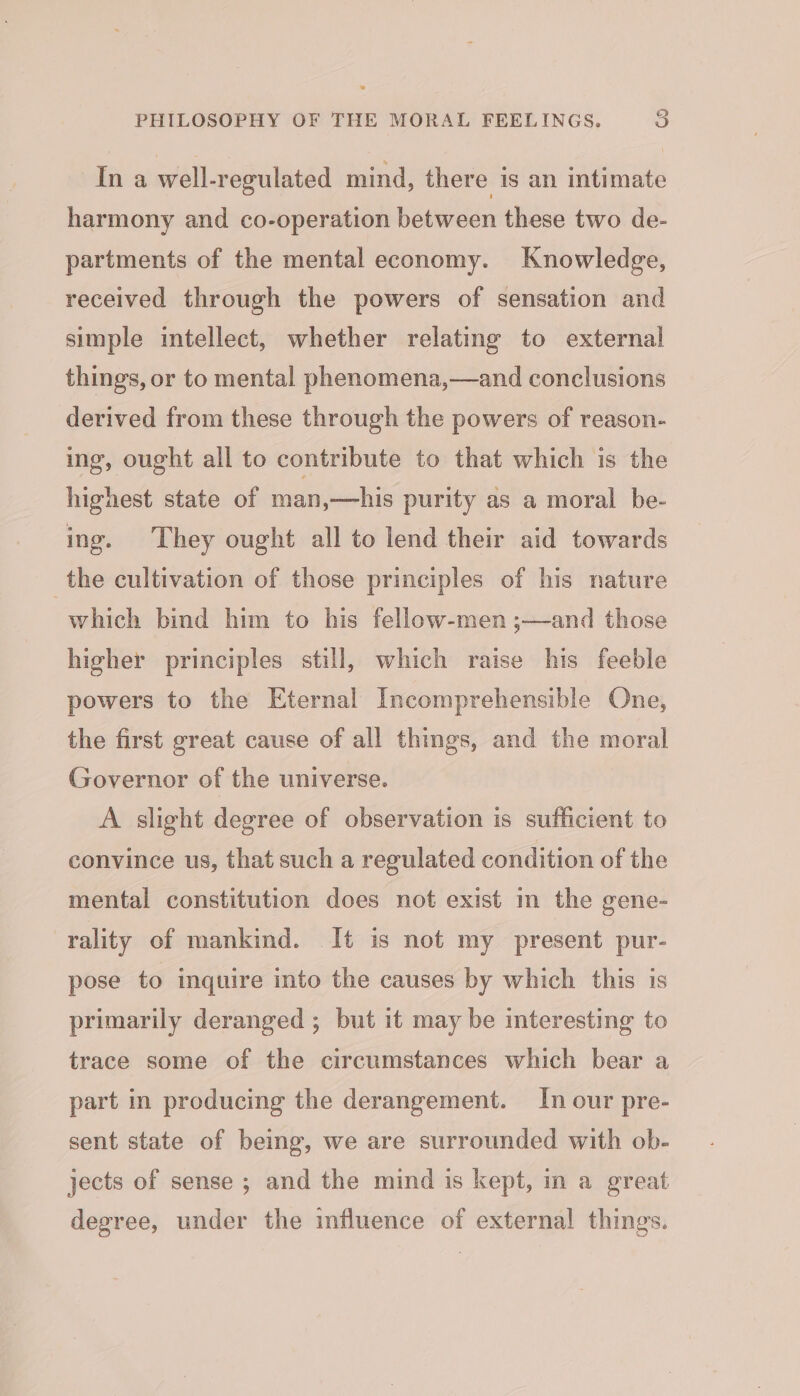 Ina well-regulated mind, there is an intimate harmony and co-operation between these two de- partments of the mental economy. Knowledge, received through the powers of sensation and simple intellect, whether relating to external things, or to mental phenomena,—and conclusions derived from these through the powers of reason- ing, ought all to contribute to that which is the highest state of man,—his purity as a moral be- ing. They ought all to lend their aid towards the cultivation of those principles of his nature which bind him to his fellow-men ;—and those higher principles still, which raise his feeble powers to the Eternal Incomprehensible One, the first great cause of all things, and the moral Governor of the universe. A slight degree of observation is sufficient to convince us, that such a regulated condition of the mental constitution does not exist m the gene- rality of mankind. It is not my present pur- pose to inquire into the causes by which this is primarily deranged ; but it may be interesting to trace some of the circumstances which bear a part in producing the derangement. In our pre- sent state of being, we are surrounded with ob- jects of sense ; and the mind is kept, in a great degree, under the influence of external things.