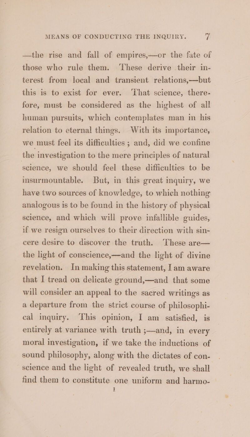 —the rise and fall of empires,—or the fate of those who rule them. ‘These derive their in- terest from local and transient relations,—but this is to exist for ever. ‘hat science, there- fore, must be considered as the highest of all human pursuits, which contemplates man in his relation to eternal things. With its importance, we must feel its difficulties ; and, did we confine the investigation to the mere principles of natural science, we should feel these difficulties to be insurmountable. but, in this great inquiry, we have two sources of knowledge, to which nothing analogous is to be found in the history of physical science, and which will prove infallible guides, if we resign ourselves to their direction with sin- cere desire to discover the truth. ‘These are— the light of conscience,—and the light of divine revelation. In making this statement, [am aware that I tread on delicate ground,—and that some will consider an appeal to the sacred writings as a departure from the strict course of philosophi- cal inquiry. ‘This opinion, I am satisfied, is entirely at variance with truth ;—and, in every moral investigation, if we take the inductions of sound philosophy, along with the dictates of con- science and the light of revealed truth, we shall. find them to constitute one uniform and harmo- | 1