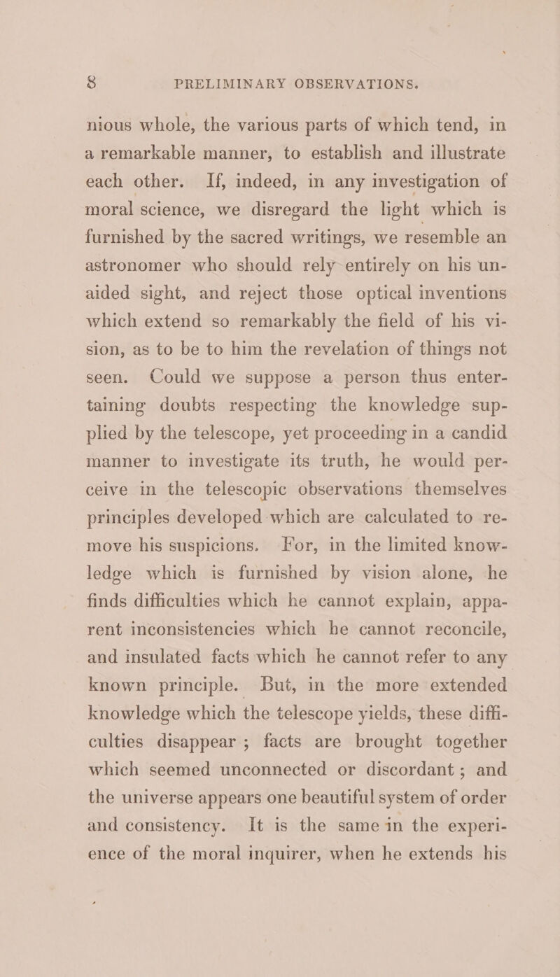 nious whole, the various parts of which tend, in a remarkable manner, to establish and illustrate each other. If, indeed, in any investigation of moral science, we disregard the light which is furnished by the sacred writings, we resemble an astronomer who should rely entirely on his un- aided sight, and reject those optical inventions which extend so remarkably the field of his vi- sion, as to be to him the revelation of things not seen. Could we suppose a person thus enter- taining doubts respecting the knowledge sup- plied by the telescope, yet proceeding in a candid manner to investigate its truth, he would per- ceive in the telescopic observations themselves principles developed which are calculated to re- move his suspicions. For, in the limited know- ledge which is furnished by vision alone, he finds difficulties which he cannot explain, appa- rent inconsistencies which he cannot reconcile, and insulated facts which he cannot refer to any known principle. But, in the more extended knowledge which the telescope yields, these diffi- culties disappear ; facts are brought together which seemed unconnected or discordant ; and the universe appears one beautiful system of order and consistency. It is the same in the experi- ence of the moral inquirer, when he extends his