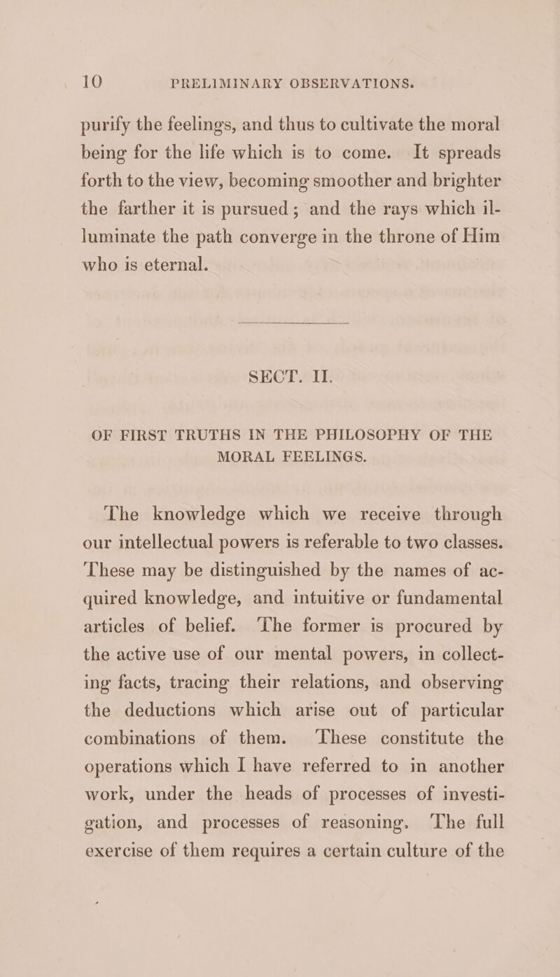 purify the feelings, and thus to cultivate the moral being for the life which is to come. It spreads forth to the view, becoming smoother and brighter the farther it is pursued; and the rays which il- luminate the path converge in the throne of Him who is eternal. : SECT. IT. OF FIRST TRUTHS IN THE PHILOSOPHY OF THE MORAL FEELINGS. The knowledge which we receive through our intellectual powers is referable to two classes. These may be distinguished by the names of ac- quired knowledge, and intuitive or fundamental articles of belief. ‘The former is procured by the active use of our mental powers, in collect- ing facts, tracing their relations, and observing the deductions which arise out of particular combinations of them. ‘These constitute the operations which I have referred to in another work, under the heads of processes of investi- gation, and processes of reasoning. ‘The full exercise of them requires a certain culture of the