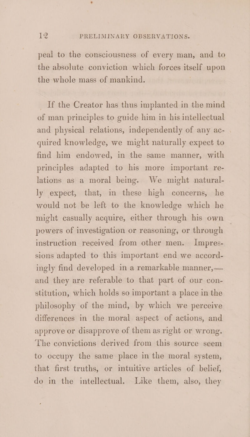 peal to the consciousness of every man, and to the absolute conviction which forces itself upon the whole mass of mankind. If the Creator has thus implanted in the mind of man principles to guide him in his intellectual and physical relations, independently of any ac- quired knowledge, we might naturally expect to find him endowed, in the same manner, with principles adapted to his more important re- lations as a moral being. We might natural- ly expect, that, in these high concerns, he would not be left to the knowledge which he might casually acquire, either through his own powers of investigation or reasoning, or through instruction received from other men. Impres- sions adapted to this important end we accord- ingly find developed in a remarkable manner,— and they are referable to that part of our con- stitution, which holds so important a place in the philosophy of the mind, by which we perceive differences in the moral aspect of actions, and approve or disapprove of them as right or wrong. The convictions derived from this source seem to occupy the same place in the moral system, that first truths, or intuitive articles of belief, do in the intellectual. Like them, also, they