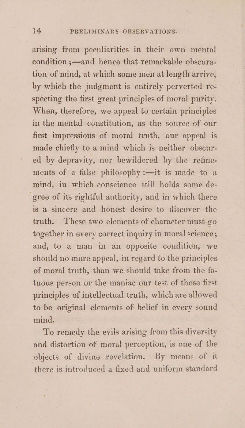 arising from peculiarities in their own mental condition ;—and hence that remarkable obscura- tion of mind, at which some men at length arrive, by which the judgment is entirely perverted re- specting the first great principles of moral purity. When, therefore, we appeal to certain principles in the mental constitution, as the source of our first impressions of moral truth, our appeal is made chiefly to a mind which is neither obscur- ed by depravity, nor bewildered by the refine- ments of a false philosophy :—it is made to a mind, in which conscience still holds some de- gree of its rightful authority, and in which there is a sincere and honest desire to discover the truth. These two elements of character must go together in every correct inquiry in moral science; and, to a man in an opposite condition, we should no more appeal, in regard to the principles of moral truth, than we should take from the fa- tuous person or the maniac our test of those first principles of intellectual truth, which are allowed to be original elements of belief in every sound mind. ! To remedy the evils arising from this diversity and distortion of moral perception, is one of the objects of divine revelation. By means of it there is introduced a fixed and uniform standard