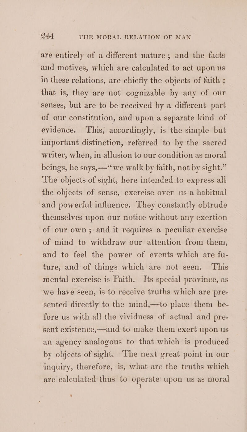 are entirely of a different nature ; and the facts and motives, which are calculated to act upon us in these relations, are chiefly the objects of faith ; that is, they are not cognizable by any of our senses, but are to be received by a different part of our constitution, and upon a separate kind of evidence. ‘This, accordingly, is the simple but important distinction, referred to by the sacred writer, when, in allusion to our condition as moral beings, he says, —“‘ we walk by faith, not by sight.” The objects of sight, here intended to express all the objects of sense, exercise over us a habitual and powerful influence. They constantly obtrude themselves upon our notice without any exertion of our own; and it requires a peculiar exercise of mind to withdraw our attention from them, and to feel the power of events which are fu- ture, and of things which are not seen. ‘This mental exercise is Faith. Its special province, as we have seen, is to receive truths which are pre- sented directly to the mind,—to place them be- fore us with all the vividness of actual and pre- sent existence,—and to make them exert upon us an agency analogous to that which is produced by objects of sight. The next great point in our inquiry, therefore, is, what are the truths which are calculated thus to operate upon us as moral I $