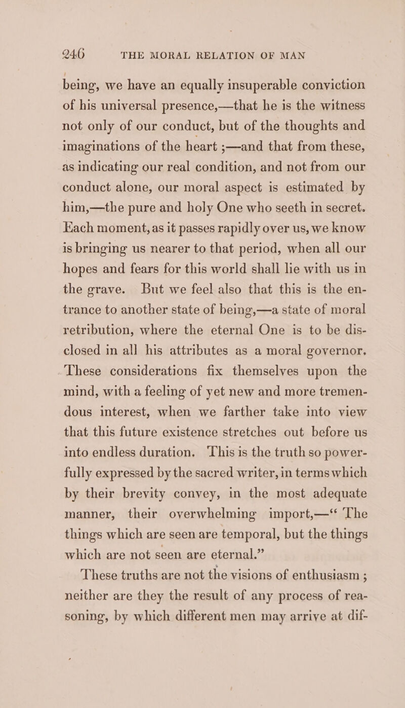 being, we have an equally insuperable conviction of his universal presence,—that he is the witness not only of our conduct, but of the thoughts and imaginations of the heart ;—and that from these, as indicating our real condition, and not from our conduct alone, our moral aspect is estimated by him,—the pure and holy One who seeth in secret. Each moment, as it passes rapidly over us, we know is bringing us nearer to that period, when all our hopes and fears for this world shall lie with us in the grave. But we feel also that this is the en- trance to another state of being,—a state of moral retribution, where the eternal One is to be dis- closed in all his attributes as a moral governor. These considerations fix themselves upon the mind, with a feeling of yet new and more tremen- dous interest, when we farther take into view that this future existence stretches out before us into endless duration. This is the truth so power- fully expressed by the sacred writer, in terms which by their brevity convey, in the most adequate manner, their overwhelming import,—‘‘ The things which are seen are temporal, but the things which are not seen are eternal.” These truths are not the visions of enthusiasm ; neither are they the result of any process of rea- soning, by which different men may arrive at dif-