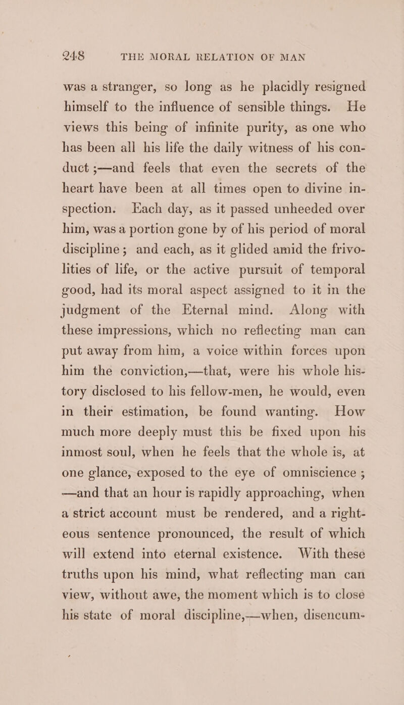 was a stranger, so long as he placidly resigned himself to the influence of sensible things. He views this being of infinite purity, as one who has been all his life the daily witness of his con- duct ;—and feels that even the secrets of the heart have been at all times open to divine in- spection. Hach day, as it passed unheeded over him, was a portion gone by of his period of moral discipline; and each, as it glided amid the frivo- lities of life, or the active pursuit of temporal good, had its moral aspect assigned to it in the judgment of the Eternal mind. Along with these impressions, which no reflecting man can put away from him, a voice within forces upon him the conviction,—that, were his whole his- tory disclosed to his fellow-men, he would, even in their estimation, be found wanting. How much more deeply must this be fixed upon his inmost soul, when he feels that the whole is, at one glance, exposed to the eye of omniscience ; —and that an hour is rapidly approaching, when a strict account must be rendered, and a right- eous sentence pronounced, the result of which will extend into eternal existence. With these truths upon his mind, what reflecting man can view, without awe, the moment which is to close his state of moral discipline,—when, disencum-