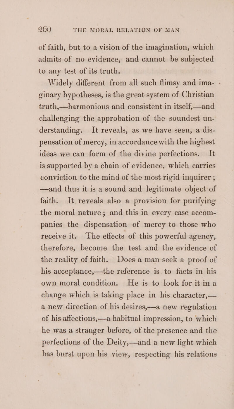 of faith, but to a vision of the imagination, which admits of no evidence, and cannot be subjected to any test of its truth. Widely different from all such flimsy and ima- . ginary hypotheses, is the great system of Christian truth,—harmonious and consistent in itself,—and challenging the approbation of the soundest un- derstanding. It reveals, as we have seen, a dis- pensation of mercy, in accordance with the highest ideas we can form of the divine perfections. It is supported by a chain of evidence, which carries conviction to the mind of the most rigid inquirer ; —and thus it is a sound and legitimate object of faith. It reveals also a provision for purifying the moral nature ; and this in every case accom- panies the dispensation of mercy to those who receive it. The effects of this powerful agency, therefore, become the test and the evidence of the reality of faith. Does a man seek a proof of his acceptance,—the reference is. to facts in his own moral condition. He is to look for it ina change which is taking place in his character,— a new direction of his desires,—a new regulation of his affections,—a habitual impression, to which he was a stranger before, of the presence and the perfections of the Deity,—and a new light which has burst upon his view, respecting his relations