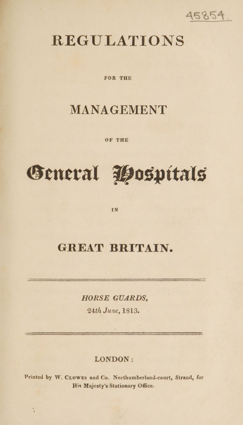 AS%5%. REGULATIONS MANAGEMENT OF THE General Wospitals GREAT BRITAIN. HORSE GUARDS, 24th June, 1813. LONDON : Printed by W. CLowes and Co. Northumberland-court, Strand, for His Majesty’s Stationary Office.