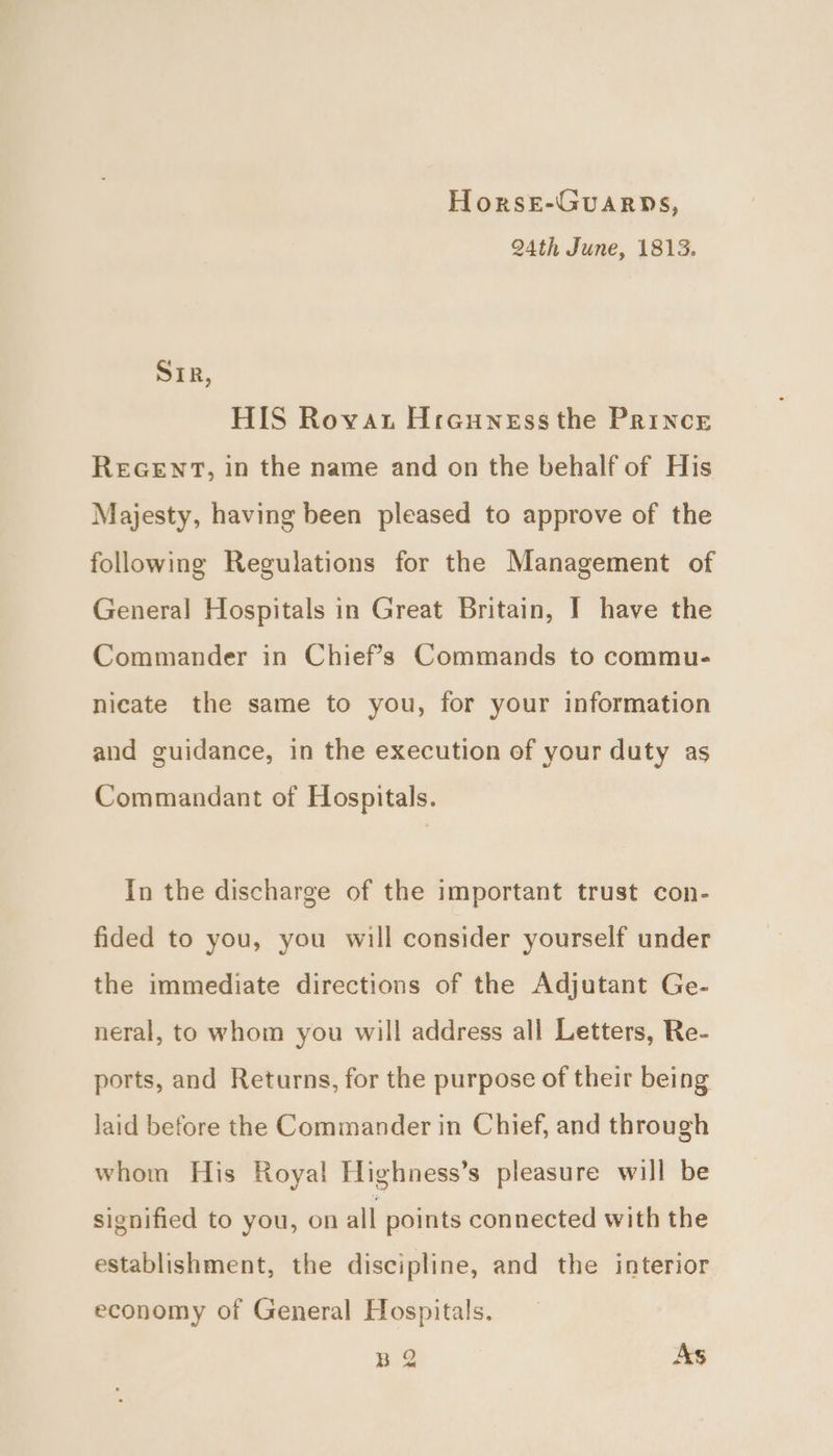 Horse-Guarps, 24th June, 1813. SIR, HIS Rovat Hrauness the Prince REGENT, in the name and on the behalf of His Majesty, having been pleased to approve of the following Regulations for the Management of General Hospitals in Great Britain, I have the Commander in Chief's Commands to commu- nicate the same to you, for your information and guidance, in the execution of your duty as Commandant of Hospitals. In the discharge of the important trust con- fided to you, you will consider yourself under the immediate directions of the Adjutant Ge- neral, to whom you will address all Letters, Re- ports, and Returns, for the purpose of their being laid before the Commander in Chief, and through whom His Royal Highness’s pleasure will be signified to you, on all points connected with the establishment, the discipline, and the interior economy of General Hospitals. BQ As