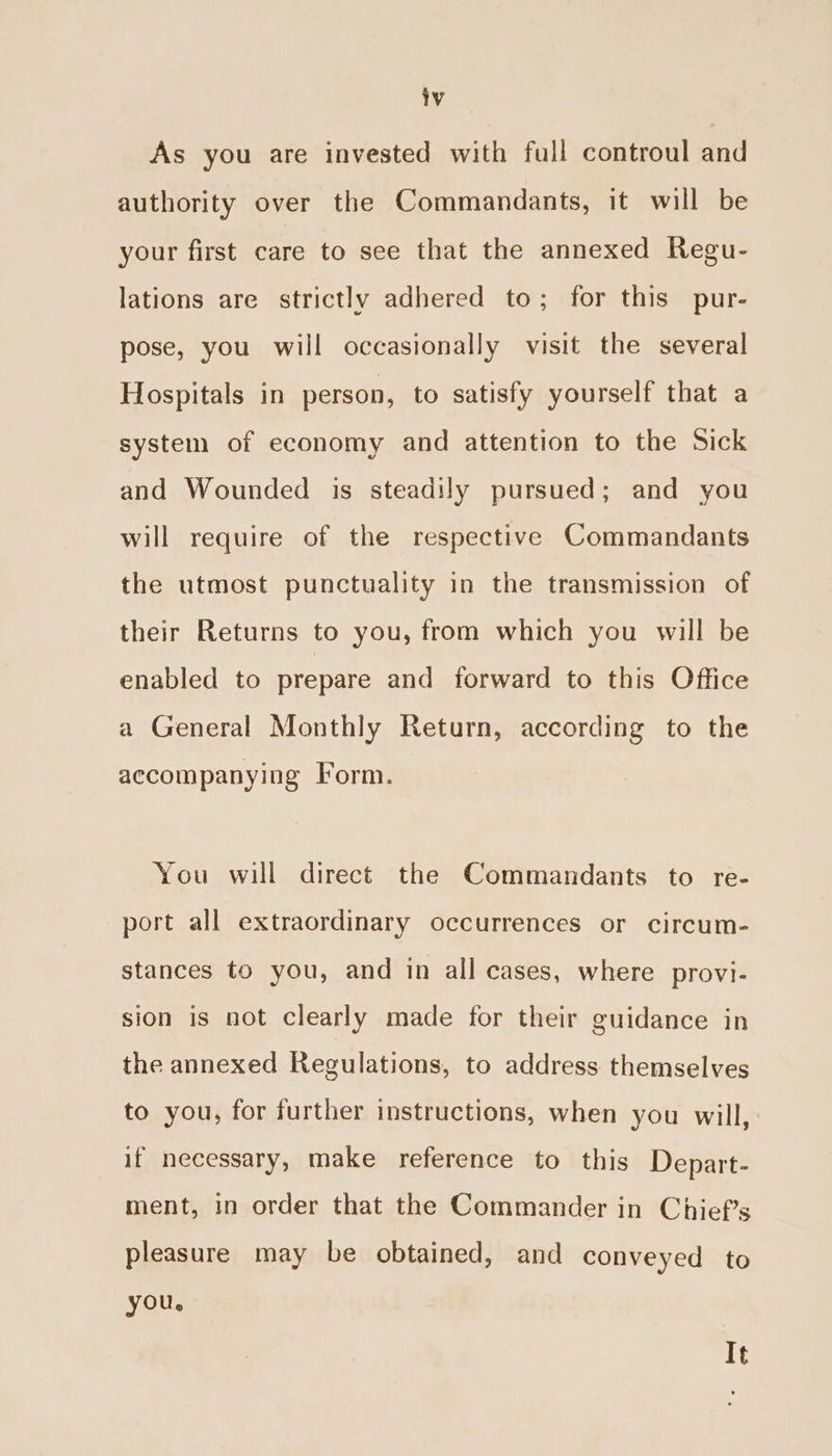 As you are invested with full controul and authority over the Commandants, it will be your first care to see that the annexed Regu- lations are strictly adhered to; for this pur- pose, you will occasionally visit the several Hospitals in person, to satisfy yourself that a system of economy and attention to the Sick and Wounded is steadily pursued; and you will require of the respective Commandants the utmost punctuality in the transmission of their Returns to you, from which you will be enabled to prepare and forward to this Office a General Monthly Return, according to the accompanying Form. You will direct the Commandants to re- port all extraordinary occurrences or circum- stances to you, and in all cases, where provi- sion is not clearly made for their guidance in the annexed Regulations, to address themselves to you, for further instructions, when you will, if necessary, make reference to this Depart- ment, in order that the Commander in Chief's pleasure may be obtained, and conveyed to you. It