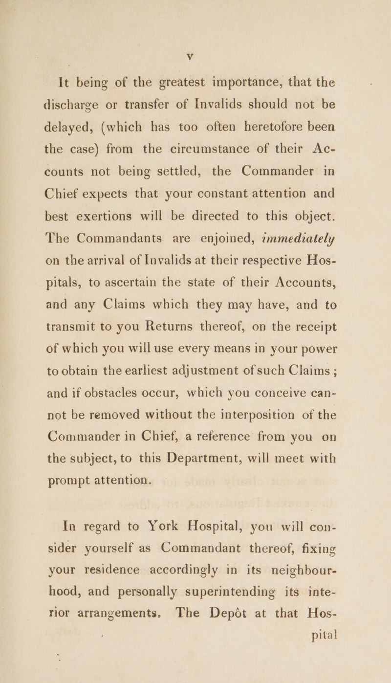 It being of the greatest importance, that the discharge or transfer of Invalids should not be delayed, (which has too often heretofore been the case) from the circumstance of their Ac- counts not being settled, the Commander in Chief expects that your constant attention and best exertions will be directed to this object. The Commandants are enjoined, ammedzately on the arrival of Invalids at their respective Hos- pitals, to ascertain the state of their Accounts, and any Claims which they may have, and to transmit to you Returns thereof, on the receipt of which you will use every means in your power to obtain the earliest adjustment of such Claims ; and if obstacles occur, which you conceive can- not be removed without the interposition of the Commander in Chief, a reference from you on the subject, to this Department, will meet with prompt attention. In regard to York Hospital, you will con- sider yourself as Commandant thereof, fixing your residence accordingly in its neighbour- hood, and personally superintending its inte- rior arrangements, The Depot at that Hos- pital