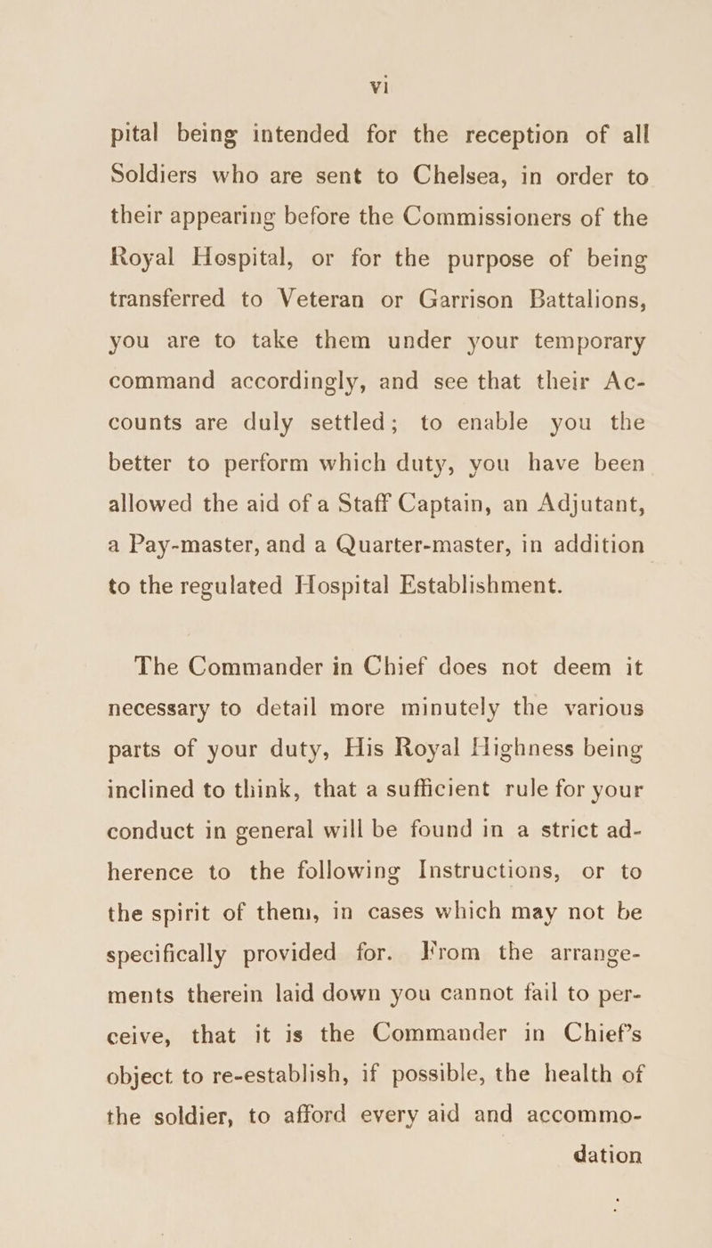 pital being intended for the reception of all Soldiers who are sent to Chelsea, in order to their appearing before the Commissioners of the Royal Hospital, or for the purpose of being transferred to Veteran or Garrison Battalions, you are to take them under your temporary command accordingly, and see that their Ac- counts are duly settled; to enable you the better to perform which duty, you have been allowed the aid of a Staff Captain, an Adjutant, a Pay-master, and a Quarter-master, in addition to the regulated Hospital Establishment. The Commander in Chief does not deem it necessary to detail more minutely the various parts of your duty, His Royal Highness being inclined to think, that a sufficient rule for your conduct in general will be found in a strict ad- herence to the following Instructions, or to the spirit of them, in cases which may not be specifically provided for. J'rom the arrange- ments therein laid down you cannot fail to per- ceive, that it is the Commander in Chief's object to re-establish, if possible, the health of the soldier, to afford every aid and accommo- dation