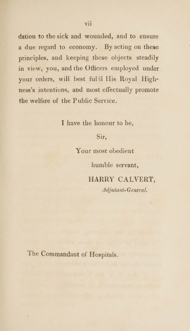 dation to the sick and wounded, and to ensure a due regard to economy. By acting on these principles, and keeping these objects steadily in view, you, and the Officers employed under your orders, will best fulfil His Royal High- ness’s intentions, and most effectually promote the welfare of the Public Service. I have the honour to be, Sir, Your most obedient humble servant, HARRY CALVERT, Adjutant-General. The Commandant of Hospitals.