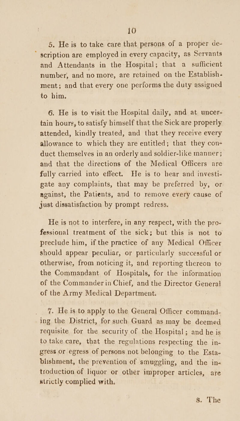 5. He is to take care that persons of a proper de- ’ scription are employed in every capacity, as Servants and Attendants in the Hospital; that a sufficient number, and no more, are retained on the Establish- ment; and that every one performs the duty assigned to him. 6. He is to visit the Hospital daily, and at uncer- tain hours, to satisfy himself that the Sick are properly attended, kindly treated, and that they receive every allowance to which they are entitled; that they con- duct themselves in an orderly and soldier-like manner ; and that the directions of the Medical Officers are fully carried into effect. He is to hear and investi- gate any complaints, that may be preferred by, or against, the Patients, and to remove every cause of just dissatisfaction by prompt redress. He is not to interfere, in any respect, with the pro- fessional treatment of the sick; but this is not to preclude him, if the practice of any Medical Officer should appear peculiar, or particularly successful or otherwise, from noticing it, and reporting thereon to the Commandant of Hospitals, for the information of the Commander in Chief, and the Director General of the Army Medical Department. 7. He is to apply to the General Officer command- ing the District, for such Guard as may be deemed requisite for the security of the Hospital; and he is to take care, that the regulations respecting the in- gress or egress of persons not belonging to the Esta- blishment, the prevention of smuggling, and the in- troduction of liquor or other improper articles, are atrictly complied with.