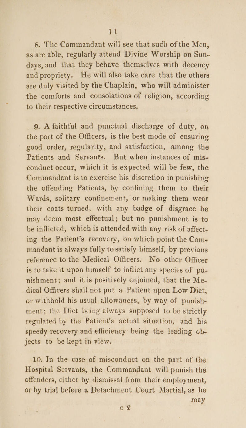 8. The Commandant will see that such of the Men, as are able, regularly attend Divine Worship on Sun- days, and that they behave themselves with decency and propriety. He will also take care that the others are duly visited by the Chaplain, who will administer the comforts and consolations of religion, according to their respective circumstances, 9. A faithful and punctual discharge of duty, on the part of the Officers, is the best mode of ensuring good order, regularity, and satisfaction, among the Patients and Servants. But when instances of mis- conduct occur, which it is expected will be few, the Commandant is to exercise his discretion in punishing the offending Patients, by confining them to their Wards, solitary confinement, or making them wear their coats turned, with any badge of disgrace he may deem most effectual; but no punishment is to be inflicted, which is attended with any risk of affect- ing the Patient’s recovery, on which point the Com- mandant is always fully to satisfy himself, by previous reference to the Medical Officers. No other Officer is to take it upon himself to inflict any species of pu- nishment; and it is positively enjoined, that the Me- dical Officers shall not put a Patient upon Low Diet, or withhold his usual allowances, by way of punish- ment; the Diet being always supposed to be strictly regulated by the Patient’s actual situation, and his speedy recovery and efficiency’ being the leading ub- jects to be kept in view. 10. In the case of misconduct on the part of the Hospital Servants, the Commandant will punish the offenders, either by dismissal from their employment, or by trial before a Detachment Court Martial, as he may cy |