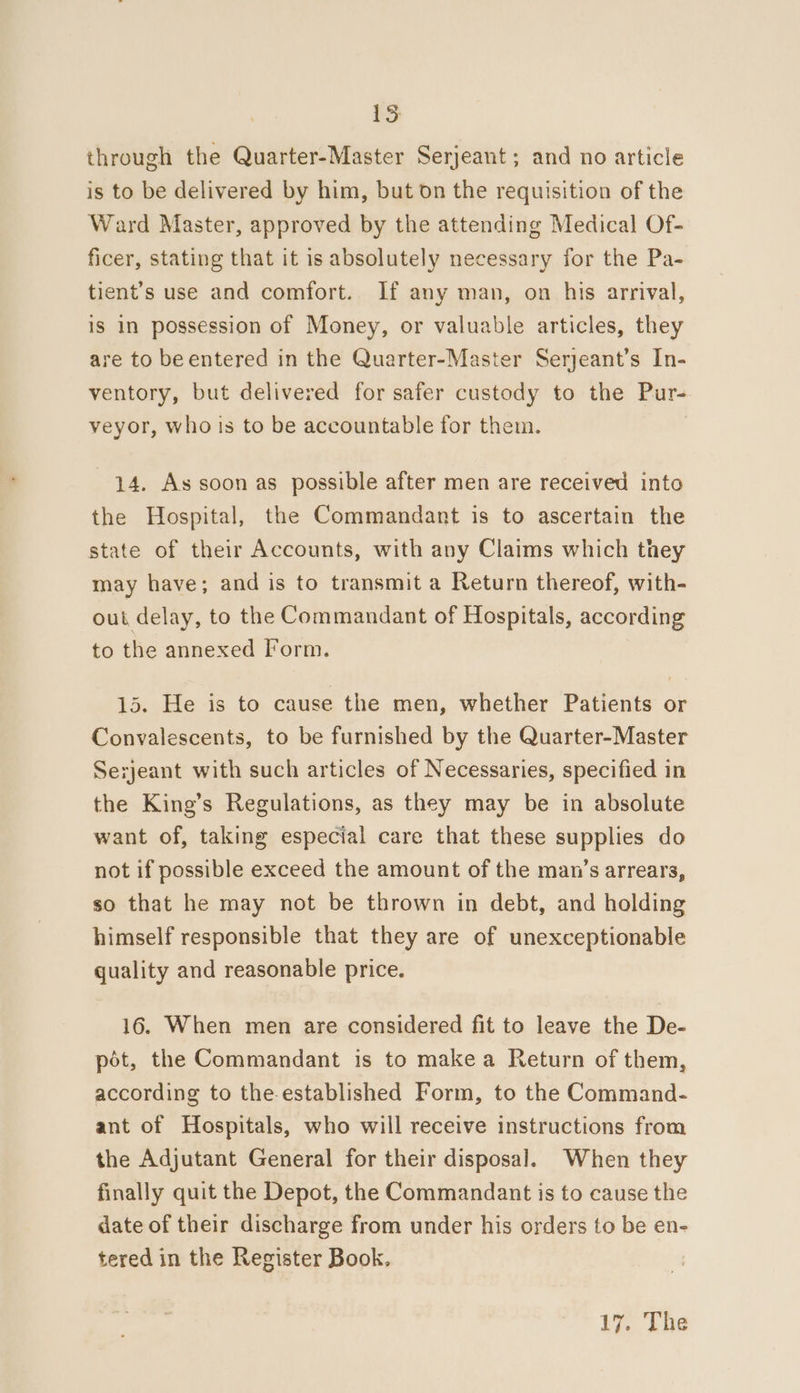 LS through the Quarter-Master Serjeant; and no article is to be delivered by him, but 0n the requisition of the Ward Master, approved by the attending Medical Of- ficer, stating that it is absolutely necessary for the Pa- tient’s use and comfort. If any man, on his arrival, is In possession of Money, or valuable articles, they are to beentered in the Quarter-Master Serjeant’s In- ventory, but delivered for safer custody to the Pur- veyor, whois to be accountable for them. 14. As soon as possible after men are received into the Hospital, the Commandant is to ascertain the state of their Accounts, with any Claims which they may have; and is to transmit a Return thereof, with- out delay, to the Commandant of Hospitals, according to the annexed Form. 15. He is to cause the men, whether Patients or Convalescents, to be furnished by the Quarter-Master Serjeant with such articles of Necessaries, specified in the King’s Regulations, as they may be in absolute want of, taking especial care that these supplies do not if possible exceed the amount of the man’s arrears, so that he may not be thrown in debt, and holding himself responsible that they are of unexceptionable quality and reasonable price. 16. When men are considered fit to leave the De- pot, the Commandant is to makea Return of them, according to the-established Form, to the Command- ant of Hospitals, who will receive instructions from the Adjutant General for their disposal. When they finally quit the Depot, the Commandant is to cause the date of their discharge from under his orders to be en- tered in the Register Book,