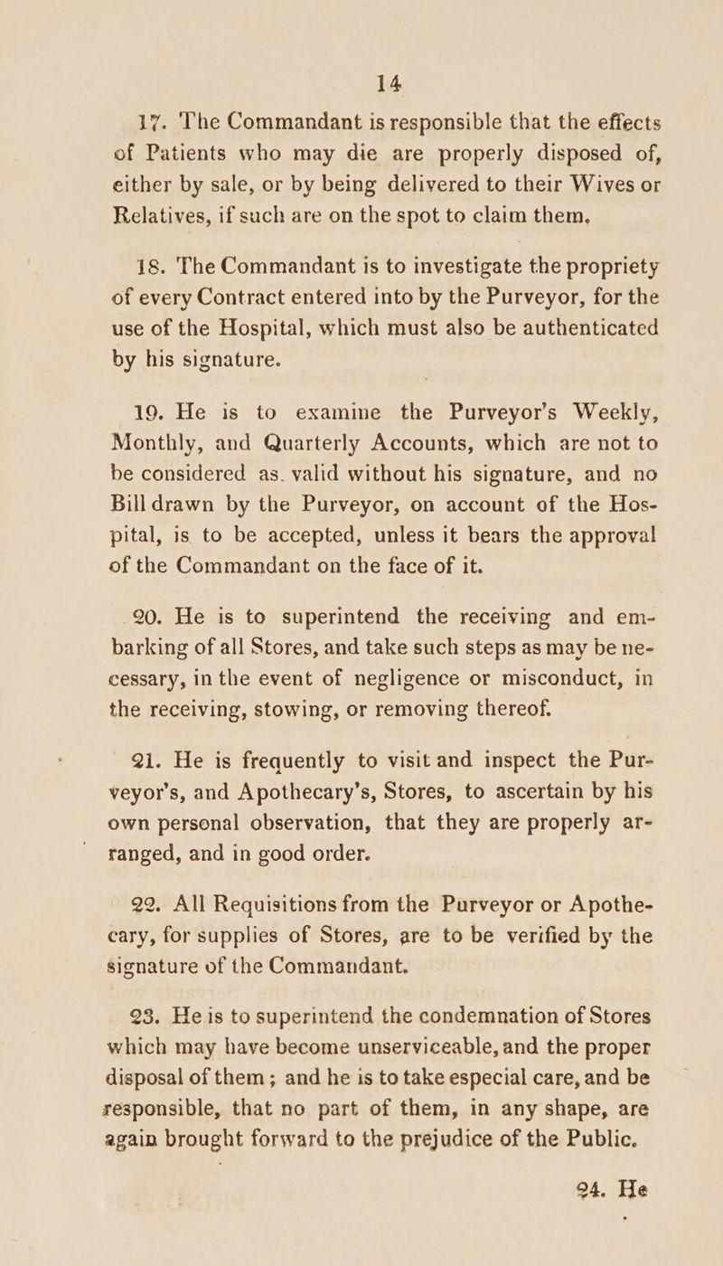 17. ‘The Commandant is responsible that the effects of Patients who may die are properly disposed of, either by sale, or by being delivered to their Wives or Relatives, if such are on the spot to claim them, 1s. The Commandant is to investigate the propriety of every Contract entered into by the Purveyor, for the use of the Hospital, which must also be authenticated by his signature. 19. He is to examine the Purveyor’s Weekly, Monthly, and Quarterly Accounts, which are not to be considered as. valid without his signature, and no Billdrawn by the Purveyor, on account of the Hos- pital, is to be accepted, unless it bears the approval of the Commandant on the face of it. 20. He is to superintend the receiving and em- barking of all Stores, and take such steps as may be ne- cessary, in the event of negligence or misconduct, in the receiving, stowing, or removing thereof. 2i. He is frequently to visit and inspect the Pur- veyor’s, and Apothecary’s, Stores, to ascertain by his own personal observation, that they are properly ar- ranged, and in good order. 22. All Requisitions from the Purveyor or Apothe- cary, for supplies of Stores, are to be verified by the signature of the Commandant. 23. He is to superintend the condemnation of Stores which may have become unserviceable, and the proper disposal of them; and he is to take especial care, and be responsible, that no part of them, in any shape, are again brought forward to the prejudice of the Public. 94. He