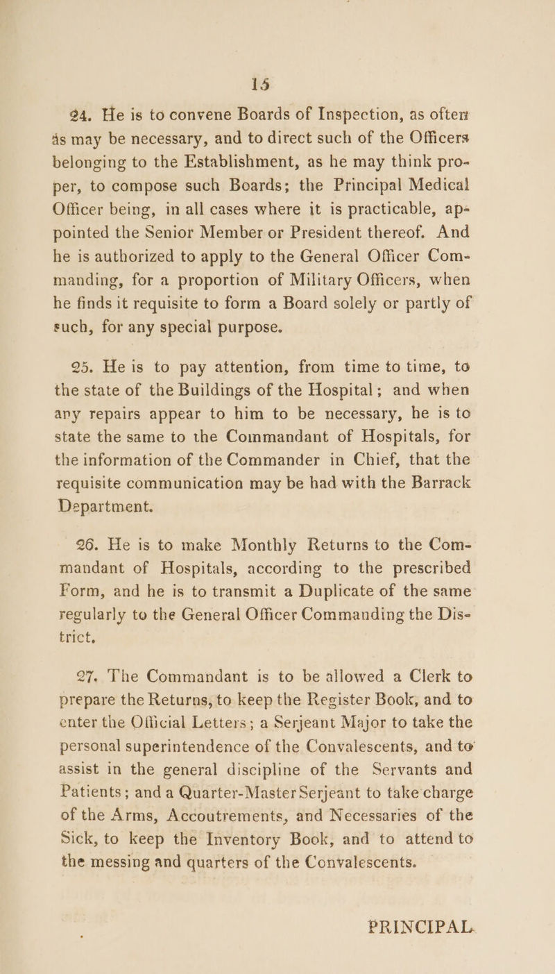 24. He is to convene Boards of Inspection, as ofter ds may be necessary, and to direct such of the Officers belonging to the Establishment, as he may think pro- per, to compose such Boards; the Principal Medical Officer being, in all cases where it is practicable, ap- pointed the Senior Member or President thereof. And he is authorized to apply to the General Officer Com- manding, for a proportion of Military Officers, when he finds it requisite to form a Board solely or partly of such, for any special purpose. 25. He is to pay attention, from time to time, to the state of the Buildings of the Hospital; and when any repairs appear to him to be necessary, he is to state the same to the Commandant of Hospitals, for the information of the Commander in Chief, that the requisite communication may be had with the Barrack Department. 26. He is to make Monthly Returns to the Com- mandant of Hospitals, according to the prescribed Form, and he is to transmit a Duplicate of the same regularly to the General Officer Commanding the Dis- trict, 27. The Commandant is to be allowed a Clerk to prepare the Returns, to keep the Register Book, and to enter the Official Letters; a Serjeant Major to take the personal superintendence of the Convalescents, and to assist in the general discipline of the Servants and Patients; and a Quarter-Master Serjeant to take charge of the Arms, Accoutrements, and Necessaries of the Sick, to keep the Inventory Book, and to attend to the messing and quarters of the Convalescents. PRINCIPAL