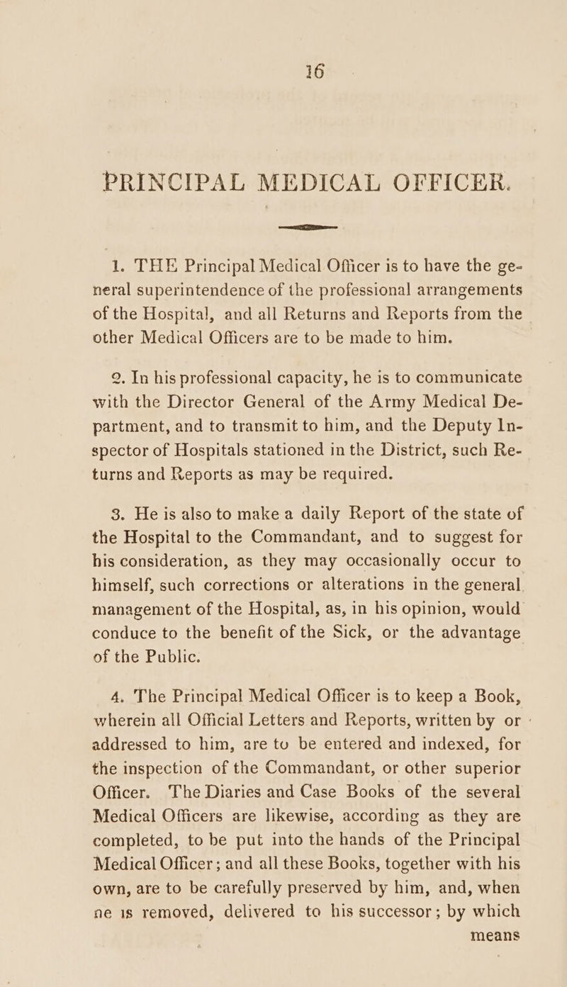 PRINCIPAL MEDICAL OFFICER. ea 1. THE Principal Medical Officer is to have the ge- neral superintendence of the professional arrangements of the Hospital, and all Returns and Reports from the other Medical Officers are to be made to him. 2, In his professional capacity, he is to communicate with the Director General of the Army Medical De- partment, and to transmit to him, and the Deputy In- spector of Hospitals stationed in the District, such Re- turns and Reports as may be required. 3. He is also to make a daily Report of the state of the Hospital to the Commandant, and to suggest for his consideration, as they may occasionally occur to himself, such corrections or alterations in the general. management of the Hospital, as, in his opinion, would. conduce to the benefit of the Sick, or the advantage of the Public. 4, The Principal Medical Officer is to keep a Book, wherein all Official Letters and Reports, written by or - addressed to him, are tu be entered and indexed, for the inspection of the Commandant, or other superior Officer. The Diaries and Case Books of the several Medical Officers are likewise, according as they are completed, to be put into the hands of the Principal Medical Officer; and all these Books, together with his own, are to be carefully preserved by him, and, when ne is removed, delivered to his successor; by which means
