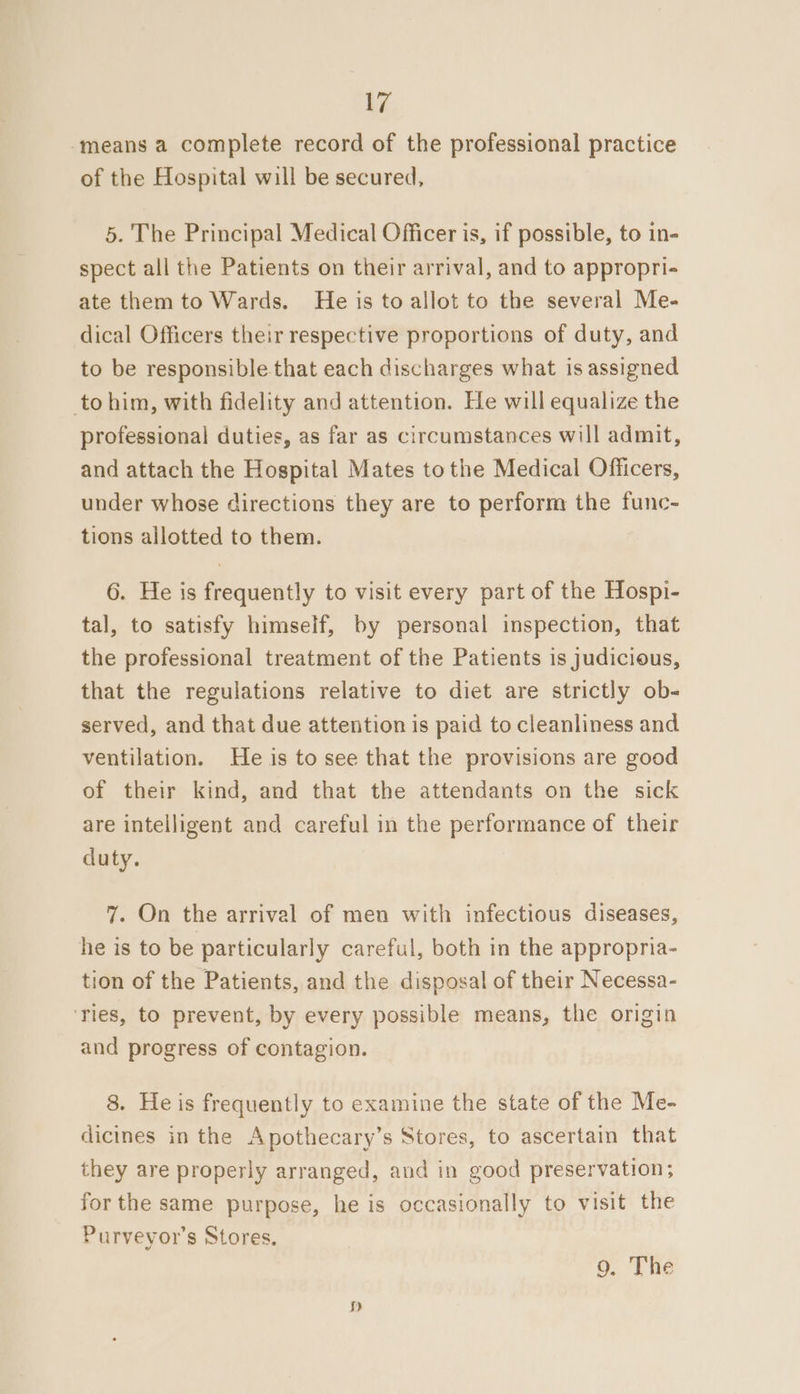‘means a complete record of the professional practice of the Hospital will be secured, 5. The Principal Medical Officer is, if possible, to in- spect all the Patients on their arrival, and to appropri- ate them to Wards. He is to allot to the several Me- dical Officers their respective proportions of duty, and to be responsible that each discharges what is assigned to him, with fidelity and attention. He will equalize the professional duties, as far as circumstances will admit, and attach the Hospital Mates tothe Medical Officers, under whose directions they are to perform the func- tions allotted to them. 6. He is frequently to visit every part of the Hospi- tal, to satisfy himself, by personal inspection, that the professional treatment of the Patients is judicious, that the regulations relative to diet are strictly ob- served, and that due attention is paid to cleanliness and ventilation. He is to see that the provisions are good of their kind, and that the attendants on the sick are intelligent and careful in the performance of their duty. 7. On the arrival of men with infectious diseases, he is to be particularly careful, both in the appropria- tion of the Patients, and the disposal of their Necessa- ‘Ties, to prevent, by every possible means, the origin and progress of contagion. 8. He is frequently to examine the state of the Me- dicines in the Apothecary’s Stores, to ascertain that they are properly arranged, and in good preservation; for the same purpose, he is occasionally to visit the Purveyor’s Stores.