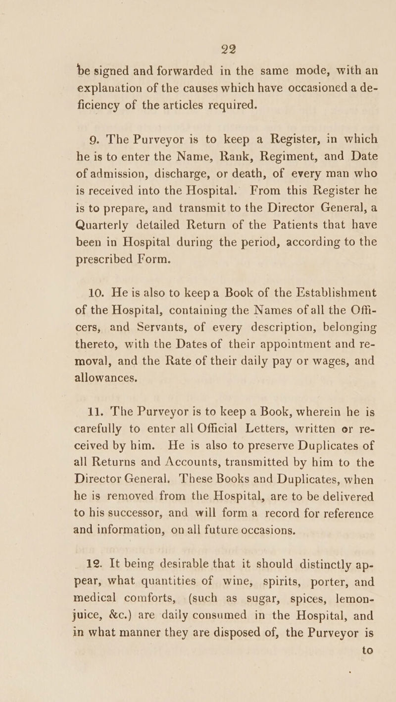 be signed and forwarded in the same mode, with an explanation of the causes which have occasioned a de- ficiency of the articles required. 9. The Purveyor is to keep a Register, in which he is to enter the Name, Rank, Regiment, and Date of admission, discharge, or death, of every man who is received into the Hospital. From this Register he is to prepare, and transmit to the Director General, a Quarterly detailed Return of the Patients that have been in Hospital during the period, according to the prescribed Form. 10. He is also to keepa Book of the Establishment of the Hospital, containing the Names of all the Offi- cers, and Servants, of every description, belonging thereto, with the Dates of their appointment and re- moval, and the Rate of their daily pay or wages, and allowances. 11. The Purveyor is to keep a Book, wherein he is carefully to enter all Official Letters, written or re- ceived by him. He is also to preserve Duplicates of all Returns and Accounts, transmitted by him to the Director General. These Books and Duplicates, when he is removed from the Hospital, are to be delivered to his successor, and will forma record for reference and information, on all future occasions. 12. It being desirable that it should distinctly ap- pear, what quantities of wine, spirits, porter, and medical comforts, (such as sugar, spices, lemon- juice, &amp;c.) are daily consumed in the Hospital, and in what manner they are disposed of, the Purveyor is to