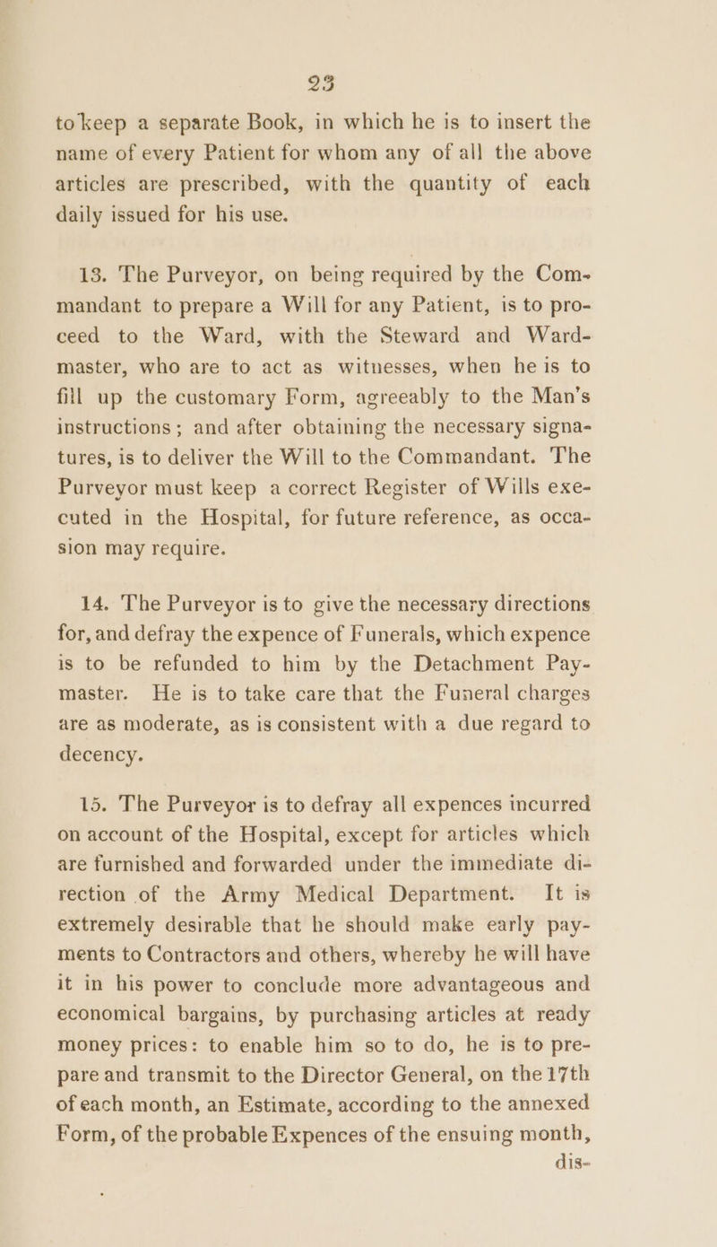 tokeep a separate Book, in which he is to insert the name of every Patient for whom any of all the above articles are prescribed, with the quantity of each daily issued for his use. 13. The Purveyor, on being required by the Com- mandant to prepare a Will for any Patient, is to pro- ceed to the Ward, with the Steward and Ward- master, who are to act as witnesses, when he is to fill up the customary Form, agreeably to the Man’s instructions; and after obtaining the necessary signa- tures, is to deliver the Will to the Commandant. The Purveyor must keep a correct Register of Wills exe- cuted in the Hospital, for future reference, as occa- sion may require. 14. The Purveyor is to give the necessary directions for, and defray the expence of Funerals, which expence is to be refunded to him by the Detachment Pay- master. He is to take care that the Funeral charges are as moderate, as is consistent with a due regard to decency. 15. The Purveyor is to defray all expences incurred on account of the Hospital, except for articles which are furnished and forwarded under the immediate di- rection of the Army Medical Department. It is extremely desirable that he should make early pay- ments to Contractors and others, whereby he will have it in his power to conclude more advantageous and economical bargains, by purchasing articles at ready money prices: to enable him so to do, he is to pre- pare and transmit to the Director General, on the 17th of each month, an Estimate, according to the annexed Form, of the probable Expences of the ensuing month, dis~