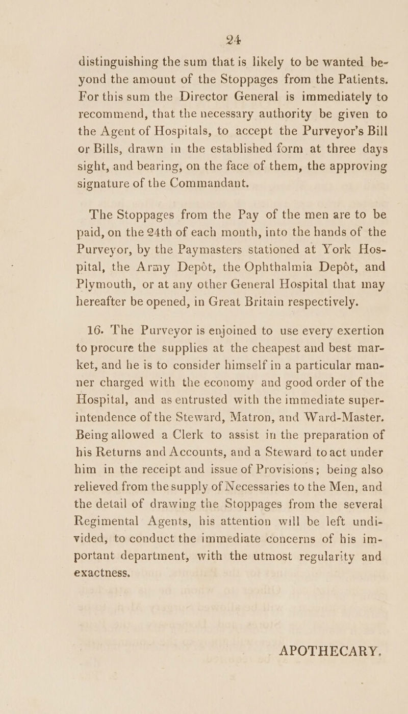 distinguishing the sum that is likely to be wanted be- yond the amount of the Stoppages from the Patients. For this sum the Director General is immediately to recommend, that the necessary authority be given to the Agent of Hospitals, to accept the Purveyor’s Bill or Bills, drawn in the established form at three days sight, and bearing, on the face of them, the approving signature of the Commandant. The Stoppages from the Pay of the men are to be paid, on the 24th of each month, into the hands of the Purveyor, by the Paymasters stationed at York Hos- pital, the Army Depot, the Ophthalmia Depot, and Plymouth, or at any other General Hospital that may hereafter be opened, in Great Britain respectively. 16. The Purveyor is enjoined to use every exertion to procure the supplies at the cheapest and best mar- ket, and he is to consider himself in a particular man- ner charged with the economy and good order of the Hospital, and as entrusted with the immediate super- intendence of the Steward, Matron, and Ward-Master. Being allowed a Clerk to assist in the preparation of his Returns and Accounts, and a Steward toact under him in the receipt and issue of Provisions; being also relieved from the supply of Necessaries to the Men, and the detail of drawing the Stoppages from the several Regimental Agents, his attention will be left undi- vided, to conduct the immediate concerns of his im- portant department, with the utmost regularity and exactness. APOTHECARY.