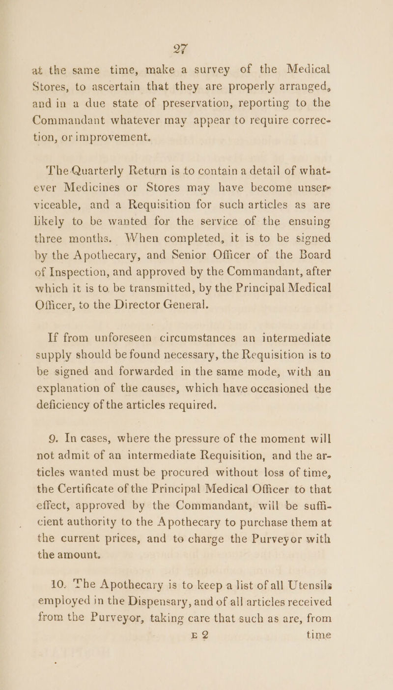 at the same time, make a survey of the Medical Stores, to ascertain that they are properly arranged, and in a due state of preservation, reporting to the Commandant whatever may appear to require correc- tion, or improvement. The Quarterly Return is to contain a detail of what- ever Medicines or Stores may have become unsere viceable, and a Requisition for such articles as are likely to be wanted for the service of the ensuing three months. When completed, it is to be signed by the Apothecary, and Senior Officer of the Board of Inspection, and approved by the Commandant, after which it is to be transmitted, by the Principal Medical Officer, to the Director General. If from unforeseen circumstances an intermediate supply should be found necessary, the Requisition is to be signed and forwarded in the same mode, with an explanation of the causes, which have occasioned the deficiency of the articles required. 9. In cases, where the pressure of the moment will not admit of an intermediate Requisition, and the ar- ticles wanted must be procured without loss of time, the Certificate of the Principal Medical Officer to that effect, approved by the Commandant, will be suffi- cient authority to the Apothecary to purchase them at the current prices, and to charge the Purveyor with the amount. 10. The Apothecary is to keep a list of all Utensils employed in the Dispensary, and of all articles received rom the Purveyor, taking care that such as are, from E@ time