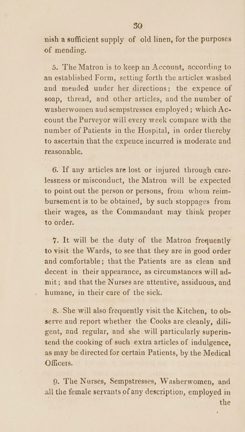 nish a sufficient supply of old linen, for the purposes of mending. 5. The Matron is to keep an Account, according to an established Form, setting forth the articles washed and mended under her directions; the expence of soap, thread, and other articles, and the number of washerwomen aud sempstresses employed; which Ac- count the Purveyor will every week compare with the number of Patients in the Hospital, in order thereby to ascertain that the expence incurred is moderate and reasonable. 6. If any articles are lost or injured through care- lessness or misconduct, the Matron will be expected to point out the person or persons, from whom reim- bursement is to be obtained, by such stoppages from their wages, as the Commandant may think proper to order. 7. It will be the duty of the Matron frequently to visit the Wards, to see that they are in good order and comfortable; that the Patients are as clean and decent in their appearance, as circumstances will ad- mit; and that the Nurses are attentive, assiduous, and humane, in their care of the sick. 8. She will also frequently visit the Kitchen, to ob- serve and report whether the Cooks are cleanly, dili- gent, and regular, and she will particularly superin- tend the cooking of such extra articles of indulgence, as may be directed for certain Patients, by the Medical Officers. 9. The Nurses, Sempstresses, Washerwomen, and all the female servants of any description, employed in | the