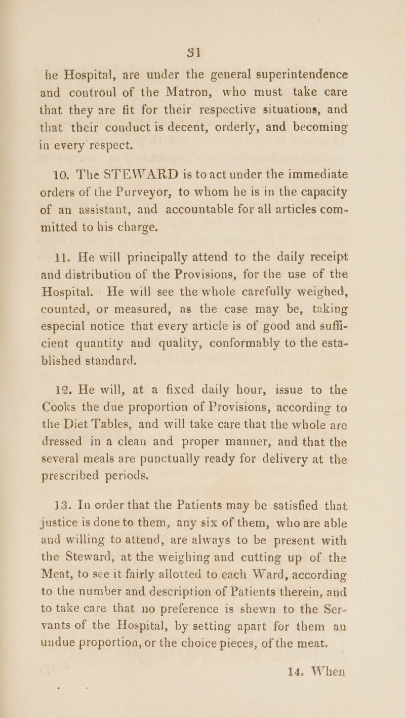 he Hospital, are under the general superintendence and controul of the Matron, who must take care that they are fit for their respective situations, and that their conduct is decent, orderly, and becoming in every respect. 10. The STEWARD is to act under the immediate orders of the Purveyor, to whom he is in the capacity of an assistant, and accountable for all articles com- mitted to his charge. 11. He will principally attend to the daily receipt and distribution of the Provisions, for the use of the Hospital. He will see the whole carefully weighed, counted, or measured, as the case may be, taking especial notice that every article is of good and suffi- cient quantity and quality, conformably to the esta- blished standard. 12. He will, at a fixed daily hour, issue to the Cooks the due proportion of Provisions, according to the Diet Tables, and will take care that the whole are dressed in a clean and proper manner, and that the several meals are punctually ready for delivery at the prescribed periods. 13. In order that the Patients may be satisfied that justice is done to them, any six of them, who are able and willing to attend, are always to be present with the Steward, at the weighing and cutting up of the Meat, to see it fairly allotted to each Ward, according to the number and description of Patients therein, and to take care that no preference is shewn to the Ser- vants of the Hospital, by setting apart for them an undue proportion, or the choice pieces, of the meat. 14. When