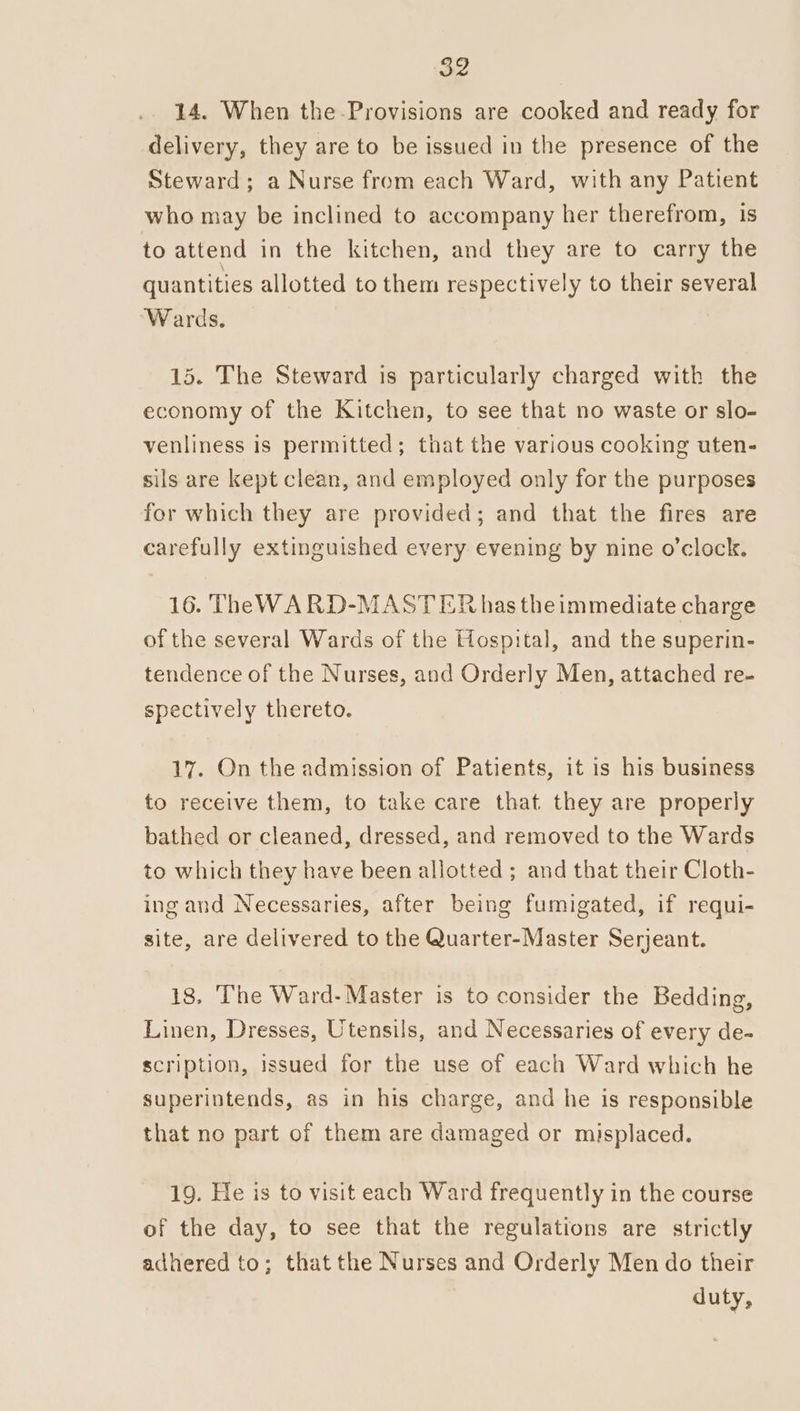 14. When the-Provisions are cooked and ready for delivery, they are to be issued in the presence of the Steward; a Nurse from each Ward, with any Patient who may be inclined to accompany her therefrom, is to attend in the kitchen, and they are to carry the quantities allotted to them respectively to their several “Wards. 15. The Steward is particularly charged with the economy of the Kitchen, to see that no waste or slo- venliness is permitted; that the various cooking uten- sils are kept clean, and employed only for the purposes for which they are provided; and that the fires are carefully extinguished every. evening by nine o’clock. 16. TheWA RD-MASTER has theimmediate charge of the several Wards of the Hospital, and the superin- tendence of the Nurses, and Orderly Men, attached re- spectively thereto. 17. On the admission of Patients, it is his business to receive them, to take care that they are properly bathed or cleaned, dressed, and removed to the Wards to which they have been allotted ; and that their Cloth- ing and Necessaries, after being fumigated, if requi- site, are delivered to the Quarter-Master Serjeant. 18, ‘The Ward- Master is to consider the Bedding, Linen, Dresses, Utensils, and Necessaries of every de- scription, issued for the use of each Ward which he superintends, as in his charge, and he is responsible that no part of them are damaged or misplaced. 19. He is to visit each Ward frequently in the course of the day, to see that the regulations are strictly adhered to; that the Nurses and Orderly Men do their duty,