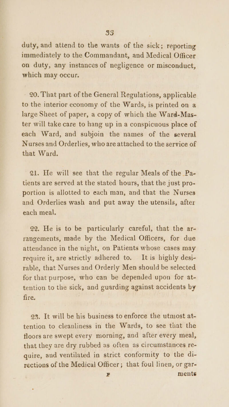duty, and attend to the wants of the sick; reporting immediately to the Commandant, and Medical Officer on duty, any instances of negligence or misconduct, which may occur. 20. That part of the General Regulations, applicable to the interior economy of the Wards, is printed on a large Sheet of paper, a copy of which the Ward-Mas- ter will take care to hang up in a conspicuous place of each Ward, and subjoin the names of the several Nurses and Orderlies, who are attached to the service of that Ward. 21. He will see that the regular Meals of the Pa- tients are served at the stated hours, that the just pro- portion is allotted to each man, and that the Nurses and Orderlies wash and put away the utensils, after each meal. 22, He is to be particularly careful, that the ar- rangements, made by the Medical Officers, for due attendance in the night, on Patients whose cases may require it, are strictly adhered to. It is highly desi- rable, that Nurses and Orderly Men should be selected for that purpose, who can be depended upon for at- tention to the sick, and guarding against accidents by fire. 93. It will be his business to enforce the utmost at- tention to cleanliness in the Wards, to see that the floors are swept every morning, and after every meal, that they are dry rubbed as often as circumstances re- quire, and ventilated in strict conformity to the di- rections of the Medical Officer; that foul linen, or gar- bs ments