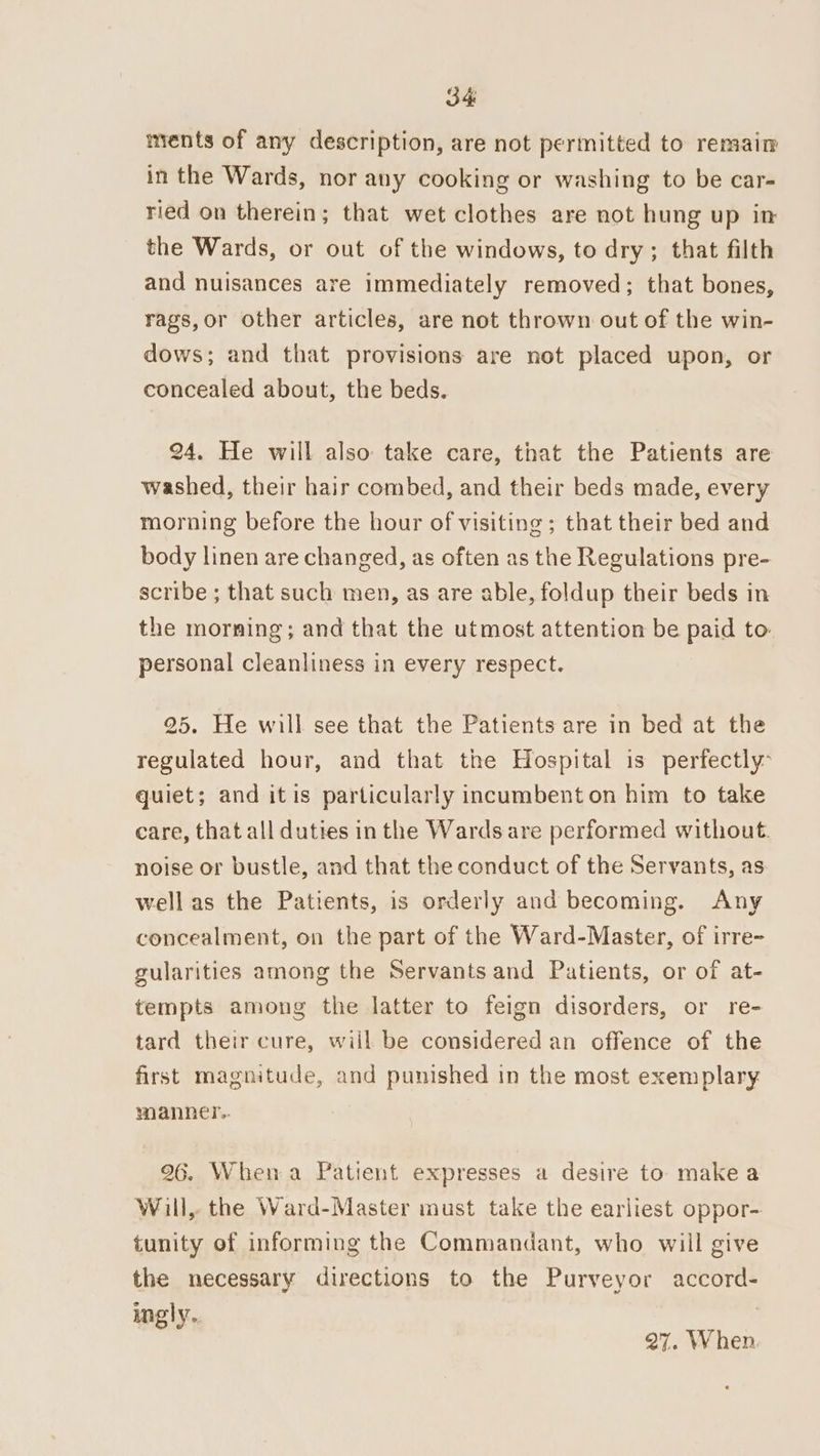 ments of any description, are not permitted to remain in the Wards, nor any cooking or washing to be car- ried on therein; that wet clothes are not hung up in the Wards, or out of the windows, to dry; that filth and nuisances are immediately removed; that bones, rags,or other articles, are not thrown out of the win- dows; and that provisions are not placed upon, or concealed about, the beds. 24. He will also take care, that the Patients are washed, their hair combed, and their beds made, every morning before the hour of visiting; that their bed and body linen are changed, as often as the Regulations pre- scribe ; that such men, as are able, foldup their beds in the morning; and that the utmost attention be paid to- personal cleanliness in every respect. 25. He will see that the Patients are in bed at the regulated hour, and that the Hospital is perfectly quiet; and itis particularly incumbent on him to take care, that all duties in the Wards are performed without. noise or bustle, and that the conduct of the Servants, as well as the Patients, is orderly and becoming. Any concealment, on the part of the Ward-Master, of irre- gularities among the Servants and Patients, or of at- tempts among the latter to feign disorders, or re- tard their cure, wiil be considered an offence of the first magnitude, and punished in the most exemplary. manner... 96. Whena Patient expresses a desire to make a Will, the Ward-Master must take the earliest oppor- tunity of informing the Commandant, who will give the necessary directions to the Purveyor accord- ingly. Ret 27. When.