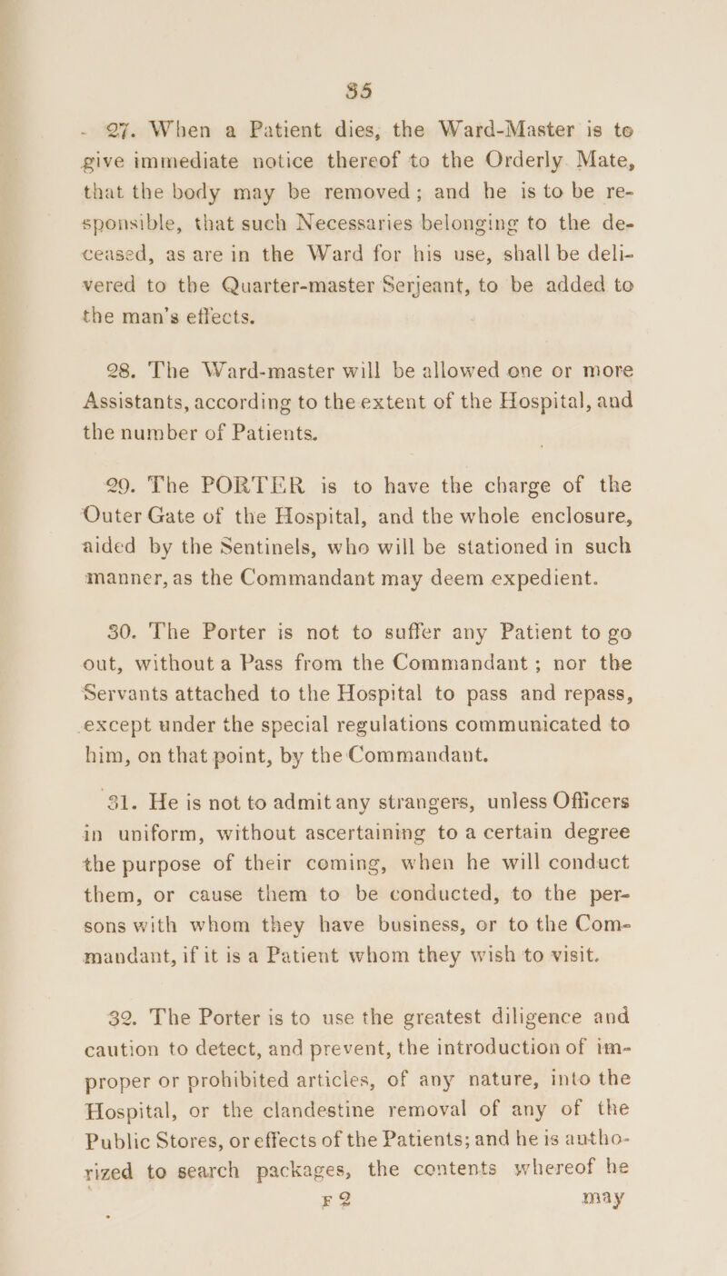 27. When a Patient dies, the Ward-Master is to give immediate notice thereof to the Orderly. Mate, that the body may be removed; and he is to be re- sponsible, that such Necessaries belonging to the de- ceased, as are in the Ward for his use, shall be deli- vered to the Quarter-master Serjeant, to be added to the man’s effects. 28. The Ward-master will be allowed one or more Assistants, according to the extent of the Hospital, and the number of Patients. 29. The PORTER is to have the charge of the Outer Gate of the Hospital, and the whole enclosure, aided by the Sentinels, who will be stationed in such manner, as the Commandant may deem expedient. 30. The Porter is not to suffer any Patient to go out, without a Pass from the Commandant ; nor the Servants attached to the Hospital to pass and repass, except under the special regulations communicated to him, on that point, by the Commandant. 31. He is not to admit any strangers, unless Officers in uniform, without ascertaining to a certain degree the purpose of their coming, when he will conduct them, or cause them to be conducted, to the per- sons with whom they have business, or to the Com- mandant, if it is a Patient whom they wish to visit. 32. The Porter is to use the greatest diligence and caution to detect, and prevent, the introduction of im- proper or prohibited articles, of any nature, into the Hospital, or the clandestine removal of any of the Public Stores, or effects of the Patients; and he is antho- rized to search packages, the contents whereof he FQ may