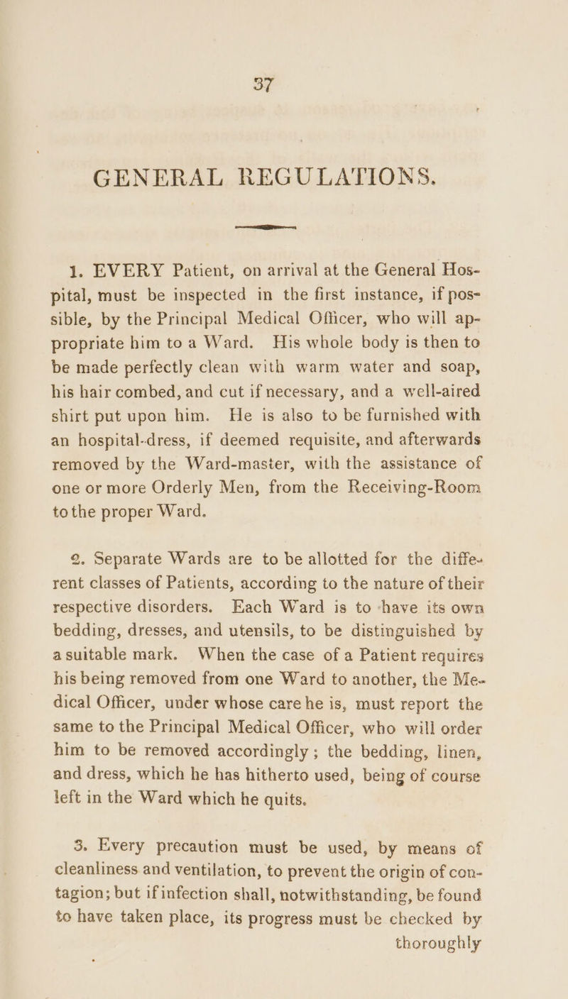 oT GENERAL REGULATIONS. I — 1. EVERY Patient, on arrival at the General Hos- pital, must be inspected in the first instance, if pos- sible, by the Principal Medical Officer, who will ap- propriate him toa Ward. His whole body is then to be made perfectly clean with warm water and soap, his hair combed, and cut if necessary, and a well-aired shirt put upon him. He is also to be furnished with an hospital-dress, if deemed requisite, and afterwards removed by the Ward-master, with the assistance of one or more Orderly Men, from the Receiving-Room tothe proper Ward. 2. Separate Wards are to be allotted for the diffe- rent classes of Patients, according to the nature of their respective disorders. Each Ward is to ‘have its own bedding, dresses, and utensils, to be distinguished by a suitable mark. When the case of a Patient requires his being removed from one Ward to another, the Me- dical Officer, under whose care he is, must report the same to the Principal Medical Officer, who will order him to be removed accordingly ; the bedding, linen, and dress, which he has hitherto used, being of course left in the Ward which he quits. 3. Every precaution must be used, by means of cleanliness and ventilation, to prevent the origin of con- tagion; but if infection shall, notwithstanding, be found to have taken place, its progress must be checked by thoroughly