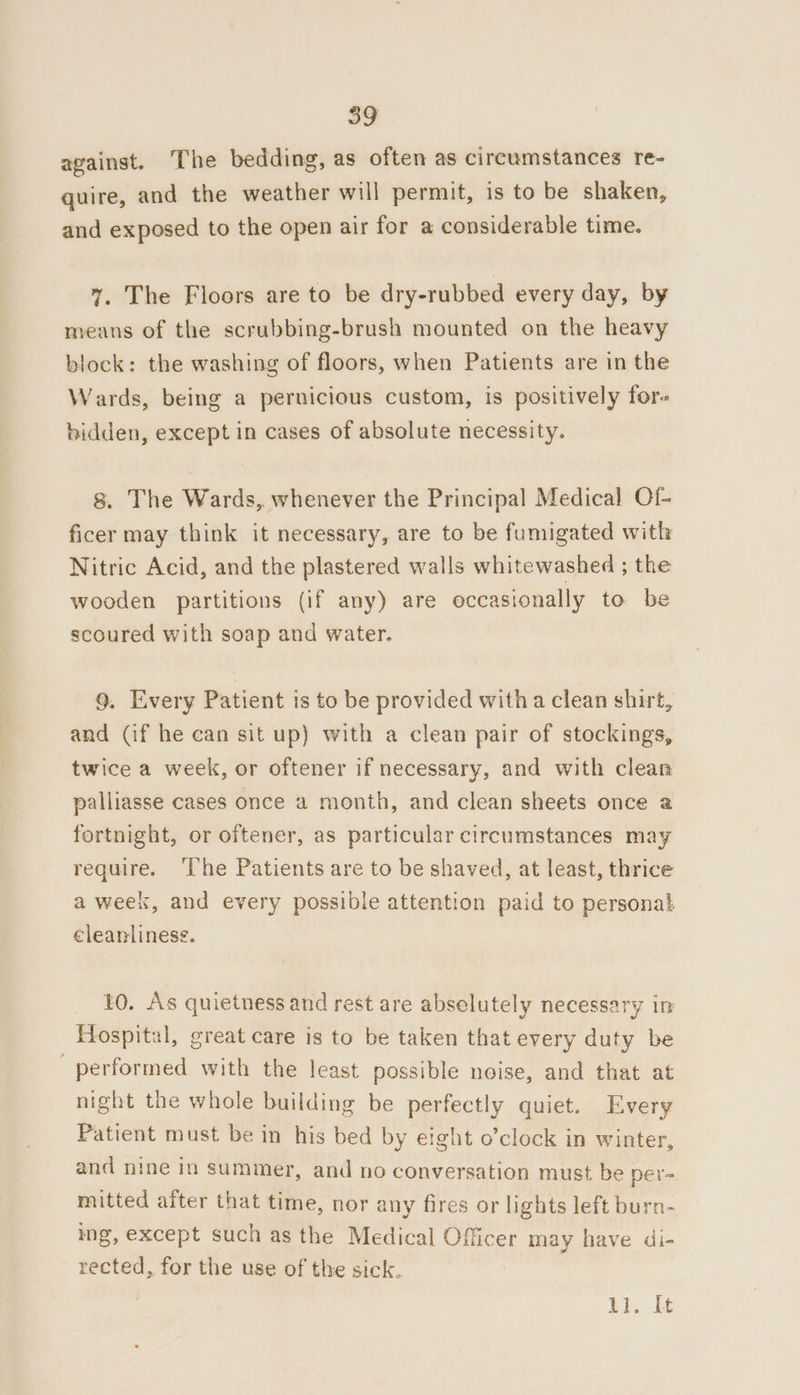 against. The bedding, as often as circumstances re- quire, and the weather will permit, is to be shaken, and exposed to the open air for a considerable time. 7%. The Floors are to be dry-rubbed every day, by means of the scrubbing-brush mounted on the heavy block: the washing of floors, when Patients are in the Wards, being a pernicious custom, is positively fore hidden, except in cases of absolute necessity. 8. The Wards, whenever the Principal Medical Of- ficer may think it necessary, are to be fumigated with Nitric Acid, and the plastered walls whitewashed ; the wooden partitions (if any) are occasionally to be scoured with soap and water. 9. Every Patient is to be provided with a clean shirt, and (if he can sit up) with a clean pair of stockings, twice a week, or oftener if necessary, and with clean palliasse cases once a month, and clean sheets once a fortnight, or oftener, as particular circumstances may require. ‘The Patients are to be shaved, at least, thrice a week, and every possible attention paid to personal cleanliness. 10. As quietness and rest are abselutely necessary im Hospital, great care is to be taken that every duty be performed with the least possible noise, and that at night the whole building be perfectly quiet. Every Patient must be in his bed by eight o’clock in winter, and nine in summer, and no conversation must be per- mitted after that time, nor any fires or lights left burn- ing, except such as the Medical Officer may have di- rected, for the use of the sick. Bi. Lt