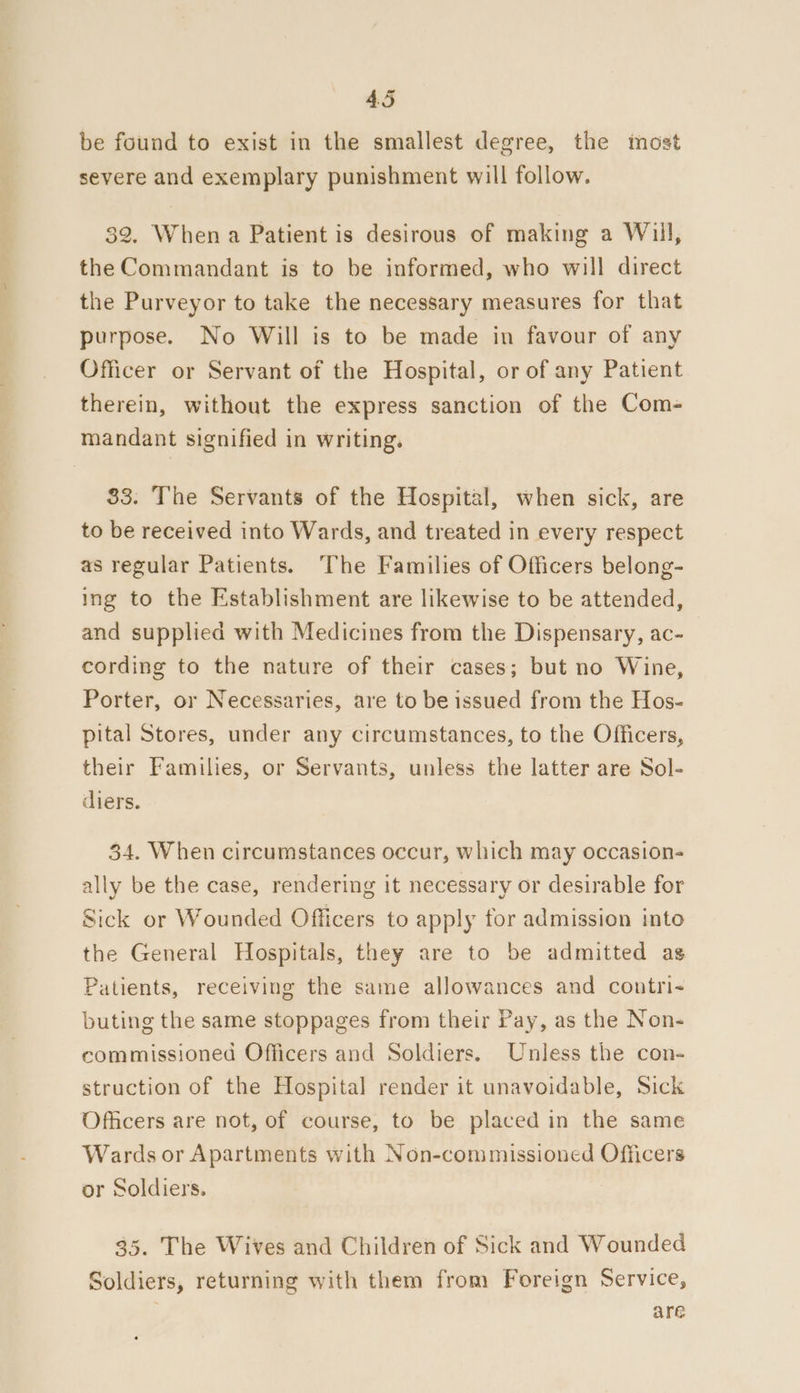 be found to exist in the smallest degree, the most severe and exemplary punishment will follow. 32. When a Patient is desirous of making a Will, the Commandant is to be informed, who will direct the Purveyor to take the necessary measures for that purpose. No Will is to be made in favour of any Officer or Servant of the Hospital, or of any Patient therein, without the express sanction of the Com- mandant signified in writing. 83. The Servants of the Hospital, when sick, are to be received into Wards, and treated in every respect as regular Patients. The Families of Officers belong- ing to the Establishment are likewise to be attended, and supplied with Medicines from the Dispensary, ac- cording to the nature of their cases; but no Wine, Porter, or Necessaries, are to be issued from the Hos- pital Stores, under any circumstances, to the Officers, their Families, or Servants, unless the latter are Sol- diers. 34. When circumstances occur, which may occasion- ally be the case, rendering it necessary or desirable for Sick or Wounded Officers to apply for admission into the General Hospitals, they are to be admitted ag Patients, receiving the same allowances and contri- buting the same stoppages from their Pay, as the Non- commissioned Officers and Soldiers. Unless the con- struction of the Hospital render it unavoidable, Sick Officers are not, of course, to be placed in the same Wards or Apartments with Non-commissioned Officers or Soldiers. 35. The Wives and Children of Sick and Wounded Soldiers, returning with them from Foreign Service, are