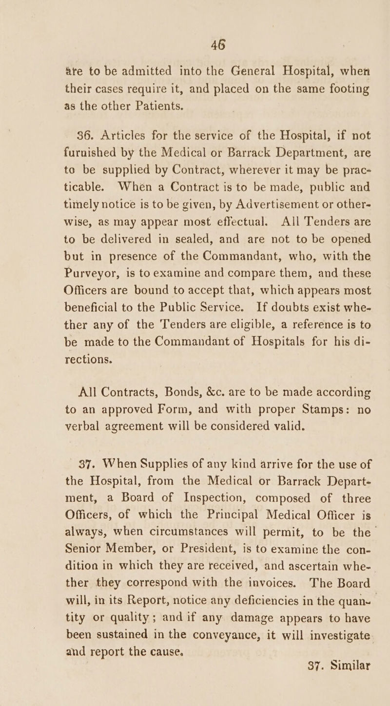 are to be admitted into the General Hospital, when their cases require it, and placed on the same footing as the other Patients. 36. Articles for the service of the Hospital, if not furnished by the Medical or Barrack Department, are to be supplied by Contract, wherever it may be prac- ticable. When a Contract is to be made, public and timely notice is to be given, by Advertisement or other- wise, aS may appear most effectual. All Tenders are to be delivered in sealed, and are not to be opened but in presence of the Commandant, who, with the Purveyor, is to examine and compare them, and these Officers are bound to accept that, which appears most beneficial to the Public Service. If doubts exist whe- ther any of the Tenders are eligible, a reference is to be made to the Commandant of Hospitals for his di- rections. All Contracts, Bonds, &amp;c. are to be made according to an approved Form, and with proper Stamps: no verbal agreement will be considered valid. 37. When Supplies of any kind arrive for the use of the Hospital, from the Medical or Barrack Depart- ment, a Board of Inspection, composed of three Officers, of which the Principal Medical Officer is always, when circumstances will permit, to be the Senior Member, or President, is to examine the con- dition in which they are received, and ascertain whe- ther they correspond with the invoices. The Board will, in its Report, notice any deficiencies in the quan- tity or quality; and if any damage appears to have been sustained in the conveyance, it will investigate. and report the cause. 37. Similar