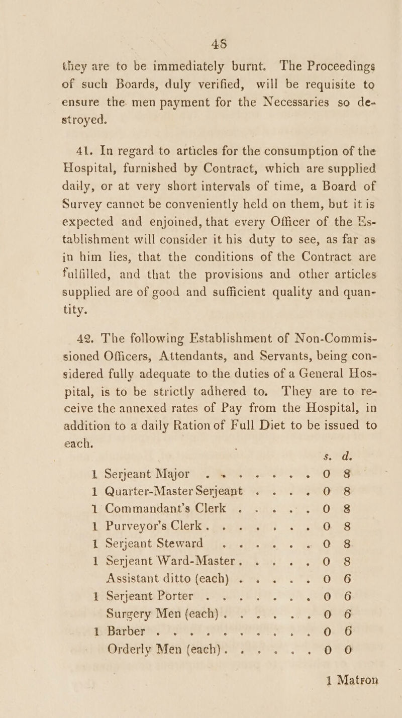 45 they are to be immediately burnt. The Proceedings of such Boards, duly verified, will be requisite to ensure the. men payment for the Necessaries so de- stroyed. 41. In regard to articles for the consumption of the Hospital, furnished by Contract, which are supplied daily, or at very short intervals of time, a Board of Survey cannot be conveniently held on them, but it is expected and enjoined, that every Officer of the Es- tablishment will consider it his duty to see, as far as in him lies, that the conditions of the Contract are fulfilled, and that the provisions and other articles supplied are of good and sufficient quality and quan- tity. 42. The following Establishment of Non-Commis- sioned Officers, Attendants, and Servants, being con- sidered fully adequate to the duties of a General Hos- pital, is to be strictly adhered to, They are to re- ceive the annexed rates of Pay from the Hospital, in addition to a daily Ration of Full Diet to be issued to each. Serjeant Major =. Ro. we Quarter-MasterSerjeant . . . . Commandant’s Clerk . . . : Pusveyqne Clara, Bea twieal) 3 a Serjeant Steward Serjeant Ward- Master . Assistant ditto (each) . 1 Serjeant Porter Surgery Men (each) . Pag eH OH TH, Orderly Men (each). pend pak pm eee ped pe aS &6.6.-O°0 So -O ¢ G4 & CADDADANMDNAAH ® & e ® @ 1 Matron